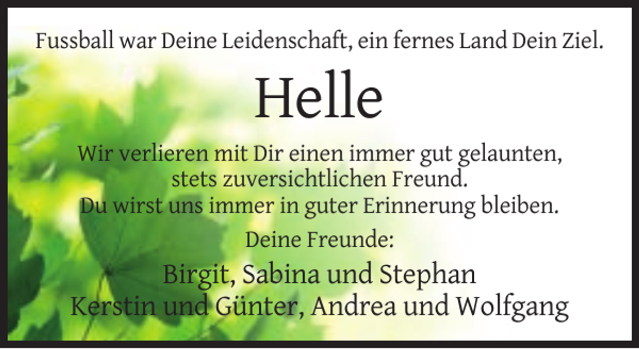 <p>Fussball war Deine Leidenschaft, ein fernes Land Dein Ziel.</p><p>Helle<br />Wir verlieren mit Dir einen immer gut gelaunten,<br />stets zuversichtlichen Freund.<br />Du wirst uns immer in guter Erinnerung bleiben.<br />Deine Freunde:</p><p>Birgit, Sabina und Stephan<br />Kerstin und Günter, Andrea und Wolfgang</p>