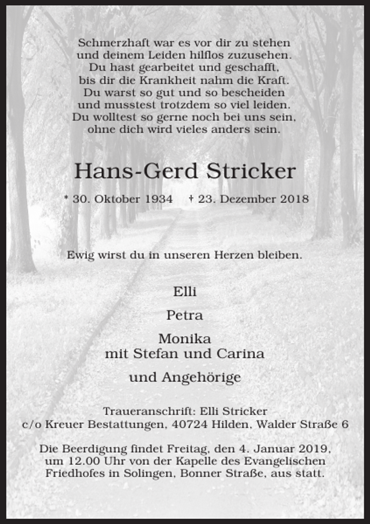 <p>Schmerzhaft war es vor dir zu stehen<br />und deinem Leiden hilflos zuzusehen.<br />Du hast gearbeitet und geschafft,<br />bis dir die Krankheit nahm die Kraft.<br />Du warst so gut und so bescheiden<br />und musstest trotzdem so viel leiden.<br />Du wolltest so gerne noch bei uns sein,<br />ohne dich wird vieles anders sein.</p><p>Hans-Gerd Stricker<br />* 30. Oktober 1934</p><p>† 23. Dezember 2018</p><p>Ewig wirst du in unseren Herzen bleiben.</p><p>Elli<br />Petra<br />Monika<br />mit Stefan und Carina<br />und Angehörige<br />Traueranschrift: Elli Stricker<br />c/o Kreuer Bestattungen, 40724 Hilden, Walder Straße 6<br />Die Beerdigung findet Freitag, den 4. Januar 2019,<br />um 12.00 Uhr von der Kapelle des Evangelischen<br />Friedhofes in Solingen, Bonner Straße, aus statt.</p>