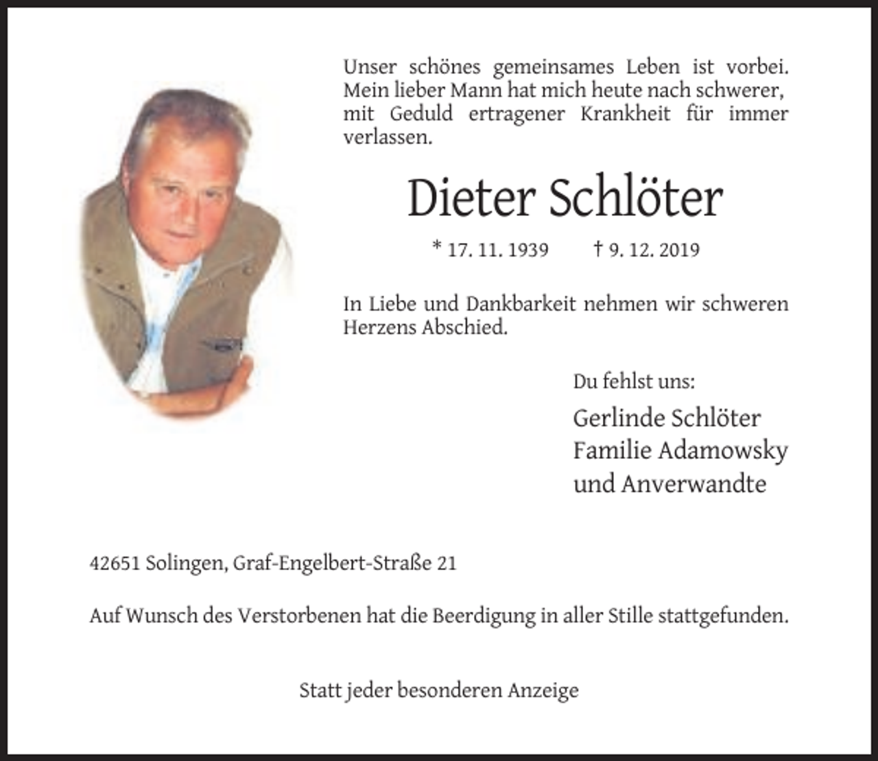 <p>Unser schönes gemeinsames Leben ist vorbei.<br />Mein lieber Mann hat mich heute nach schwerer,<br />mit Geduld ertragener Krankheit für immer<br />verlassen.</p><p>Dieter Schlöter<br />* 17. 11. 1939</p><p>† 9. 12. 2019</p><p>In Liebe und Dankbarkeit nehmen wir schweren<br />Herzens Abschied.<br />Du fehlst uns:</p><p>Gerlinde Schlöter<br />Familie Adamowsky<br />und Anverwandte</p><p>42651 Solingen, Graf-Engelbert-Straße 21<br />Auf Wunsch des Verstorbenen hat die Beerdigung in aller Stille stattgefunden.</p><p>Statt jeder besonderen Anzeige</p>