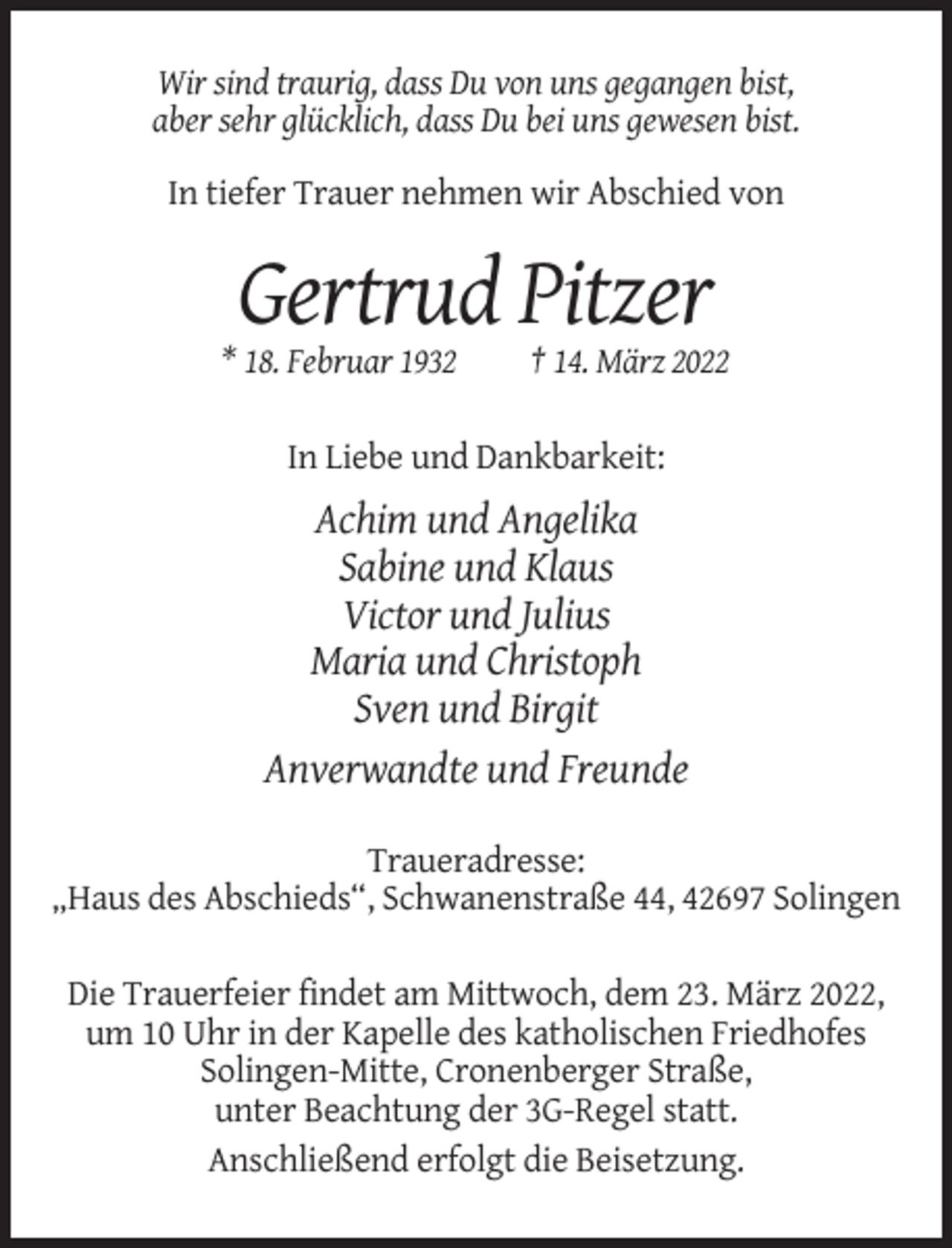 <p>Wir sind traurig, dass Du von uns gegangen bist,<br />aber sehr glücklich, dass Du bei uns gewesen bist.<br />In tiefer Trauer nehmen wir Abschied von</p><p>Gertrud Pitzer<br />* 18. Februar 1932</p><p>† 14. März 2022</p><p>In Liebe und Dankbarkeit:</p><p>Achim und Angelika<br />Sabine und Klaus<br />Victor und Julius<br />Maria und Christoph<br />Sven und Birgit<br />Anverwandte und Freunde<br />Traueradresse:<br />„Haus des Abschieds“, Schwanenstraße 44, 42697 Solingen<br />Die Trauerfeier findet am Mittwoch, dem 23. März 2022,<br />um 10 Uhr in der Kapelle des katholischen Friedhofes<br />Solingen-Mitte, Cronenberger Straße,<br />unter Beachtung der 3G-Regel statt.<br />Anschließend erfolgt die Beisetzung.</p>