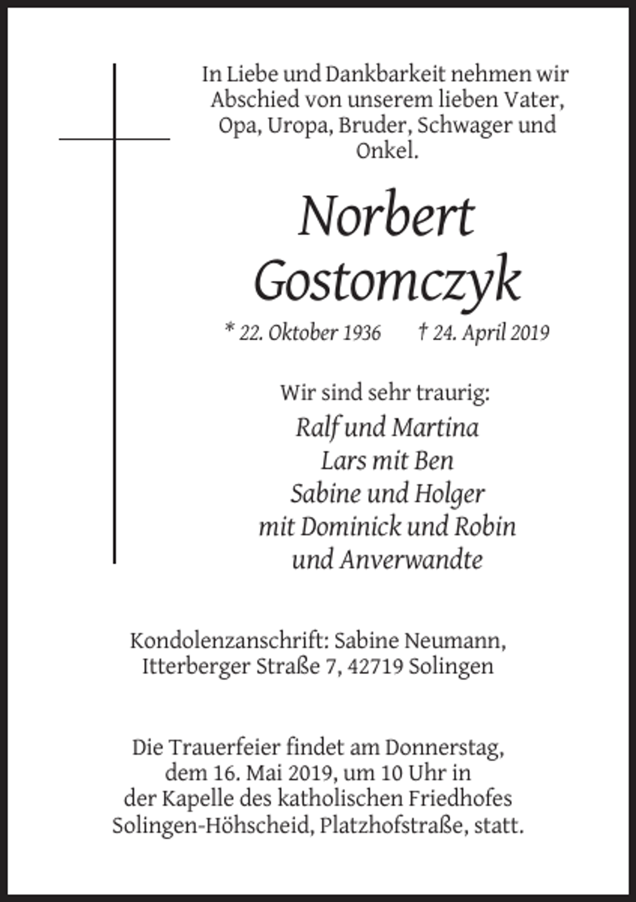 <p>In Liebe und Dankbarkeit nehmen wir<br />Abschied von unserem lieben Vater,<br />Opa, Uropa, Bruder, Schwager und<br />Onkel.</p><p>Norbert<br />Gostomczyk<br />* 22. Oktober 1936</p><p>† 24. April 2019</p><p>Wir sind sehr traurig:</p><p>Ralf und Martina<br />Lars mit Ben<br />Sabine und Holger<br />mit Dominick und Robin<br />und Anverwandte</p><p>Kondolenzanschrift: Sabine Neumann,<br />Itterberger Straße 7, 42719 Solingen</p><p>Die Trauerfeier findet am Donnerstag,<br />dem 16. Mai 2019, um 10 Uhr in<br />der Kapelle des katholischen Friedhofes<br />Solingen-Höhscheid, Platzhofstraße, statt.</p>