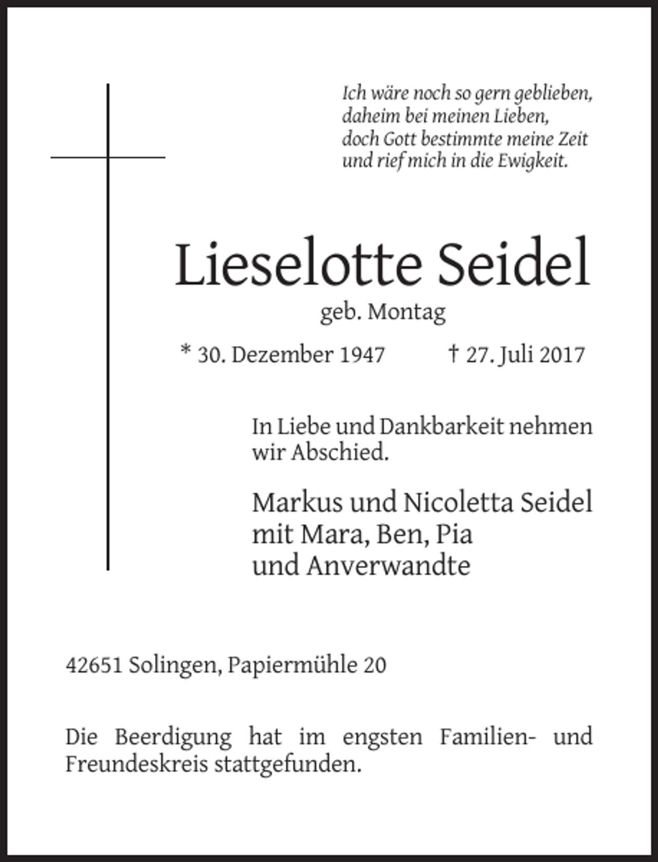 <p>Ich wäre noch so gern geblieben,<br />daheim bei meinen Lieben,<br />doch Gott bestimmte meine Zeit<br />und rief mich in die Ewigkeit.</p><p>Lieselotte Seidel<br />geb. Montag<br />* 30. Dezember 1947</p><p>† 27. Juli 2017</p><p>In Liebe und Dankbarkeit nehmen<br />wir Abschied.</p><p>Markus und Nicoletta Seidel<br />mit Mara, Ben, Pia<br />und Anverwandte</p><p>42651 Solingen, Papiermühle 20<br />Die Beerdigung hat im engsten Familien- und<br />Freundeskreis stattgefunden.</p>