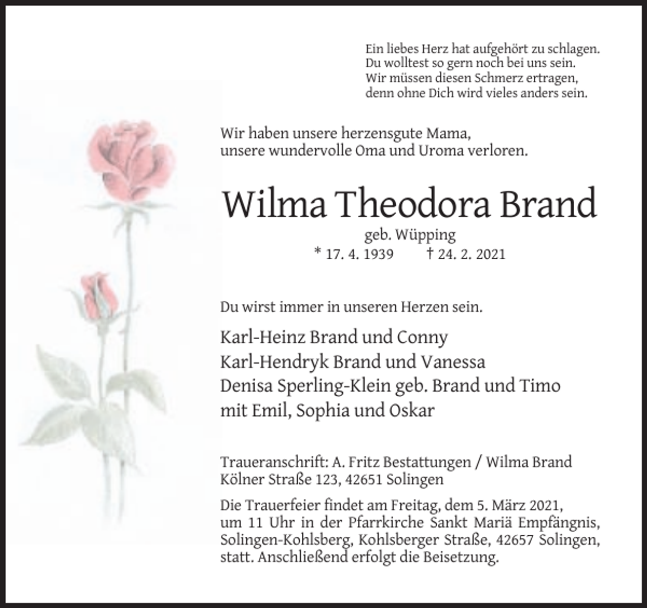 <p>Ein liebes Herz hat aufgehört zu schlagen.<br />Du wolltest so gern noch bei uns sein.<br />Wir müssen diesen Schmerz ertragen,<br />denn ohne Dich wird vieles anders sein.</p><p>Wir haben unsere herzensgute Mama,<br />unsere wundervolle Oma und Uroma verloren.</p><p>Wilma Theodora Brand<br />geb. Wüpping<br />* 17. 4. 1939<br />† 24. 2. 2021</p><p>Du wirst immer in unseren Herzen sein.</p><p>Karl-Heinz Brand und Conny<br />Karl-Hendryk Brand und Vanessa<br />Denisa Sperling-Klein geb. Brand und Timo<br />mit Emil, Sophia und Oskar<br />Traueranschrift: A. Fritz Bestattungen / Wilma Brand<br />Kölner Straße 123, 42651 Solingen<br />Die Trauerfeier findet am Freitag, dem 5. März 2021,<br />um 11 Uhr in der Pfarrkirche Sankt Mariä Empfängnis,<br />Solingen-Kohlsberg, Kohlsberger Straße, 42657 Solingen,<br />statt. Anschließend erfolgt die Beisetzung.</p>