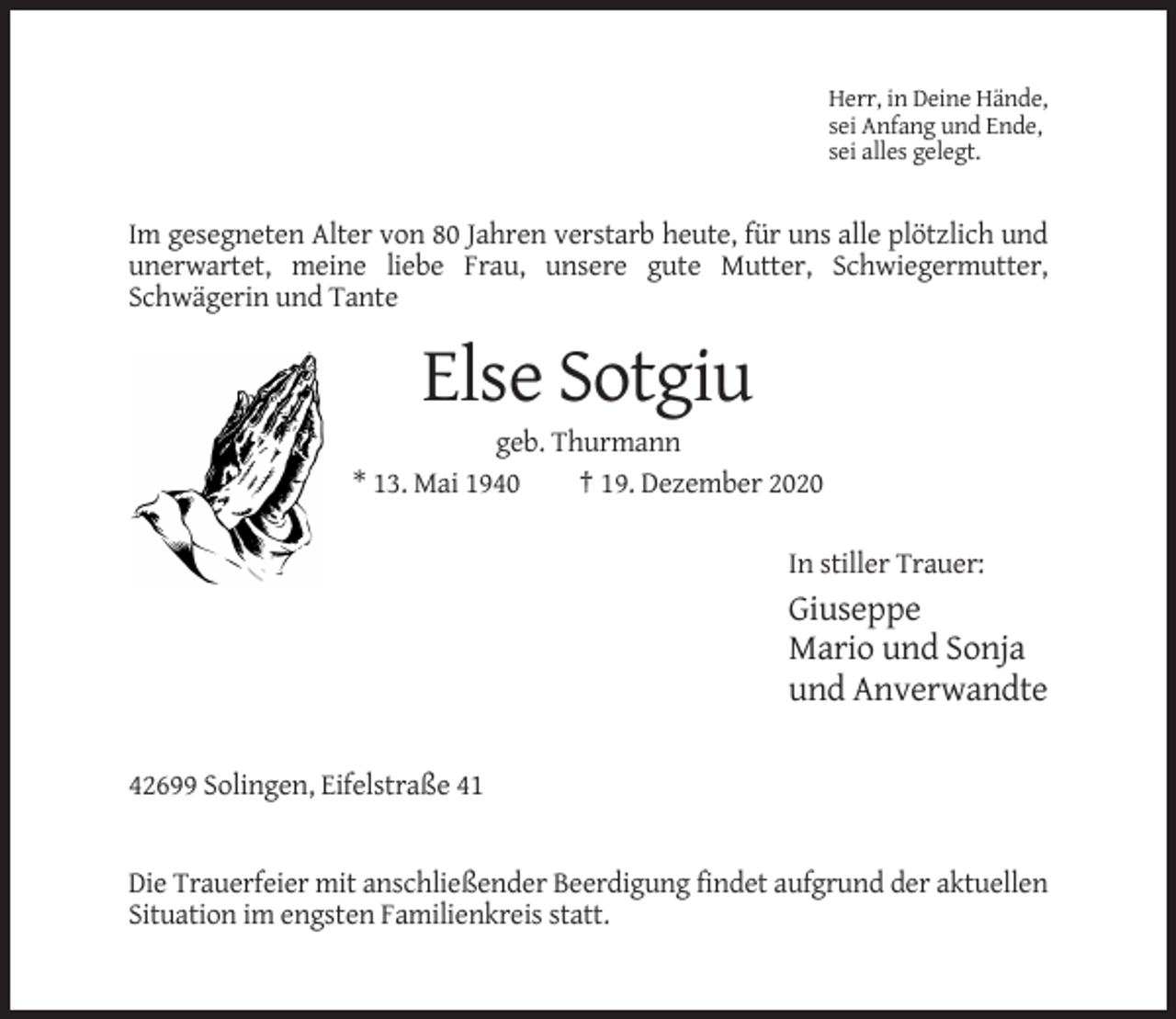 <p>Herr, in Deine Hände,<br />sei Anfang und Ende,<br />sei alles gelegt.</p><p>Im gesegneten Alter von 80 Jahren verstarb heute, für uns alle plötzlich und<br />unerwartet, meine liebe Frau, unsere gute Mutter, Schwiegermutter,<br />Schwägerin und Tante</p><p>Else Sotgiu<br />geb. Thurmann<br />* 13. Mai 1940<br />† 19. Dezember 2020<br />In stiller Trauer:</p><p>Giuseppe<br />Mario und Sonja<br />und Anverwandte<br />42699 Solingen, Eifelstraße 41</p><p>Die Trauerfeier mit anschließender Beerdigung findet aufgrund der aktuellen<br />Situation im engsten Familienkreis statt.</p>