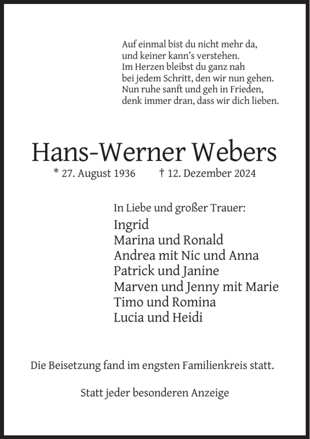 <p>Auf einmal bist du nicht mehr da,<br />und keiner kann’s verstehen.<br />Im Herzen bleibst du ganz nah<br />bei jedem Schritt, den wir nun gehen.<br />Nun ruhe sanft und geh in Frieden,<br />denk immer dran, dass wir dich lieben.</p><p>Hans-Werner Webers<br />* 27. August 1936</p><p>† 12. Dezember 2024</p><p>In Liebe und großer Trauer:</p><p>Ingrid<br />Marina und Ronald<br />Andrea mit Nic und Anna<br />Patrick und Janine<br />Marven und Jenny mit Marie<br />Timo und Romina<br />Lucia und Heidi</p><p>Die Beisetzung fand im engsten Familienkreis statt.<br />Statt jeder besonderen Anzeige</p>