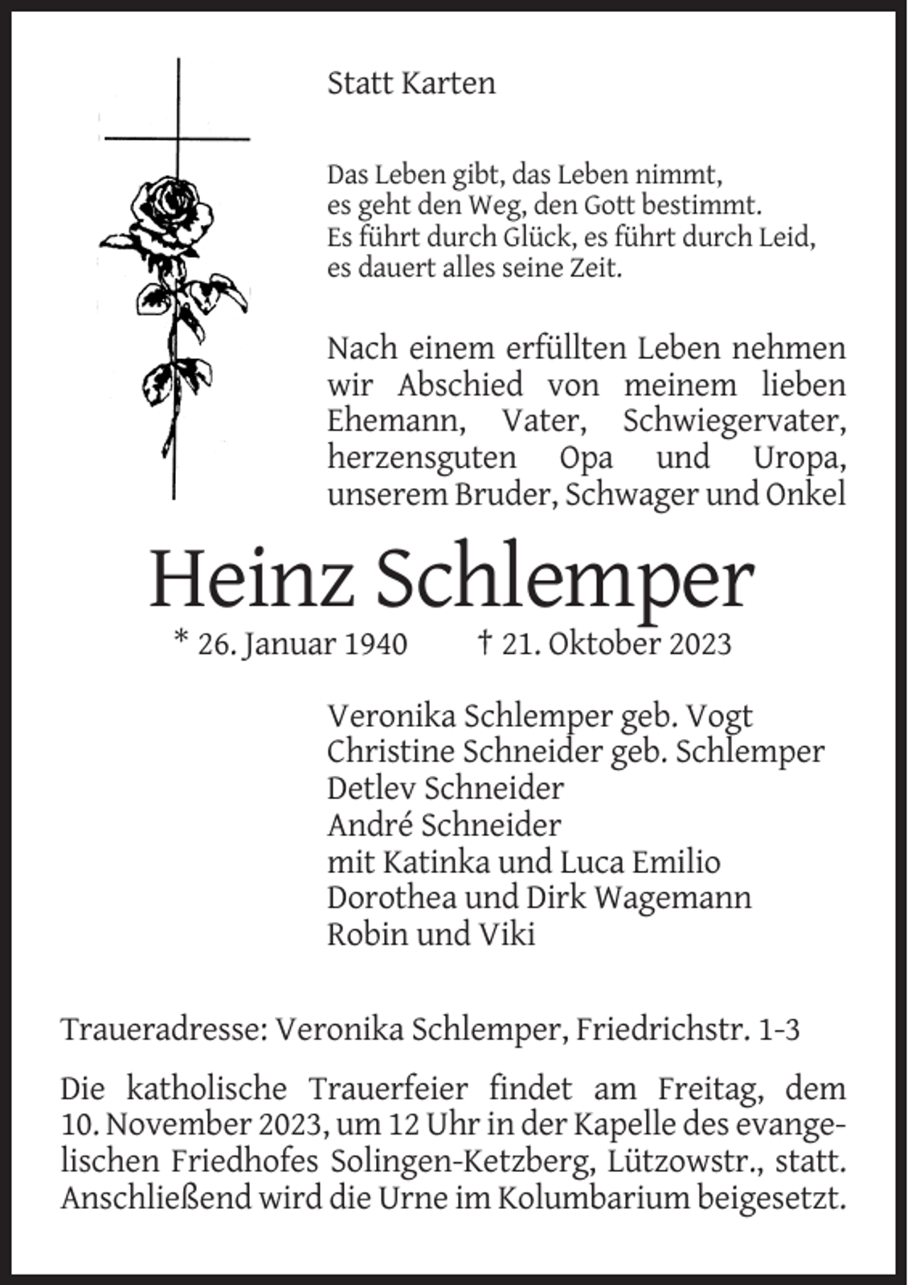 <p>Statt Karten<br />Das Leben gibt, das Leben nimmt,<br />es geht den Weg, den Gott bestimmt.<br />Es führt durch Glück, es führt durch Leid,<br />es dauert alles seine Zeit.</p><p>Nach einem erfüllten Leben nehmen<br />wir Abschied von meinem lieben<br />Ehemann, Vater, Schwiegervater,<br />herzensguten Opa und Uropa,<br />unserem Bruder, Schwager und Onkel</p><p>Heinz Schlemper<br />* 26. Januar 1940</p><p>† 21. Oktober 2023</p><p>Veronika Schlemper geb. Vogt<br />Christine Schneider geb. Schlemper<br />Detlev Schneider<br />André Schneider<br />mit Katinka und Luca Emilio<br />Dorothea und Dirk Wagemann<br />Robin und Viki<br />Traueradresse: Veronika Schlemper, Friedrichstr. 1-3<br />Die katholische Trauerfeier findet am Freitag, dem<br />10. November 2023, um 12 Uhr in der Kapelle des evangelischen Friedhofes Solingen-Ketzberg, Lützowstr., statt.<br />Anschließend wird die Urne im Kolumbarium beigesetzt.</p>