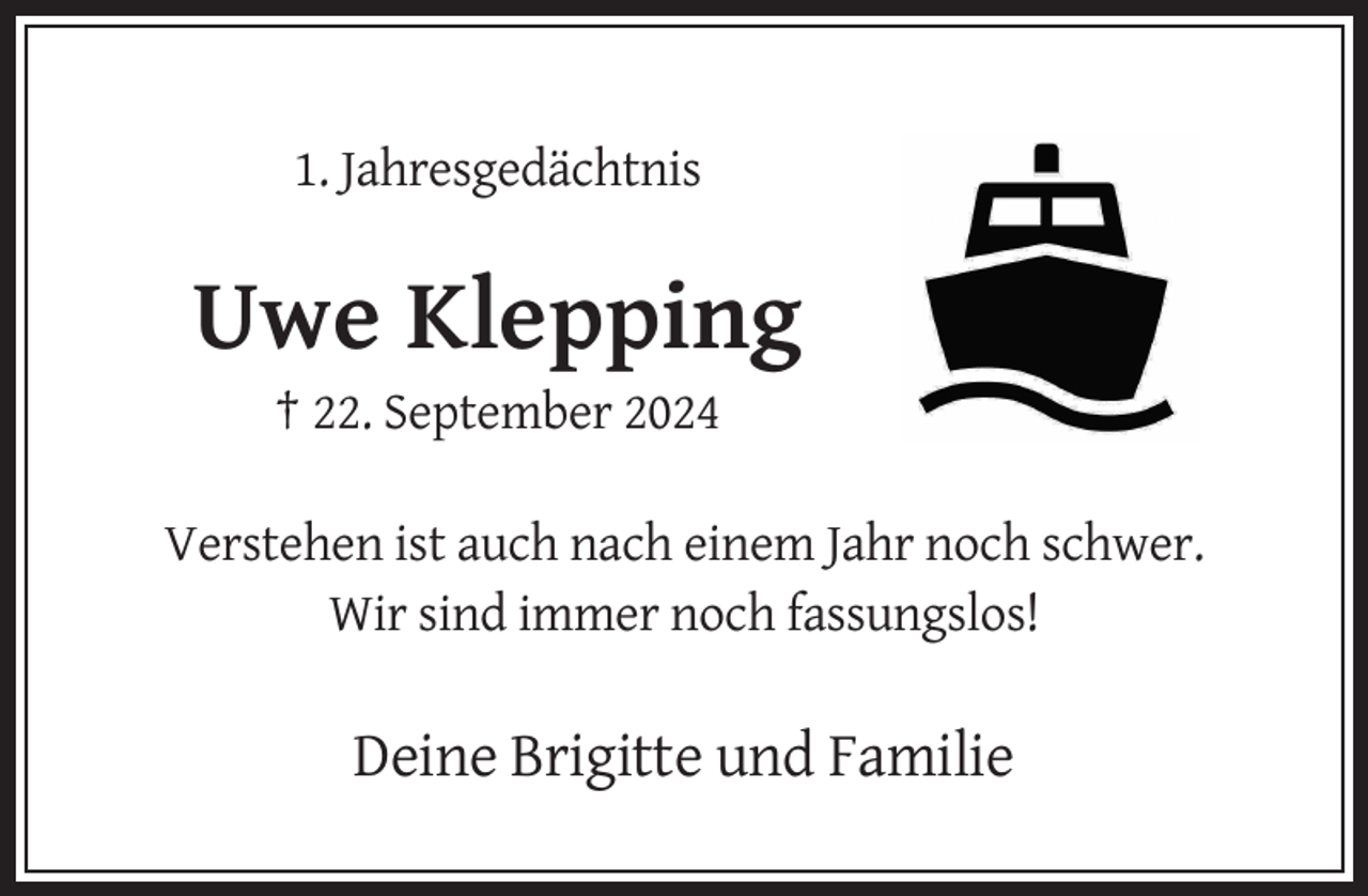 <p>1. Jahresgedächtnis</p>
<p>Uwe Klepping<br />† 22. September 2024<br />Verstehen ist auch nach einem Jahr noch schwer.<br />Wir sind immer noch fassungslos!</p>
<p>Deine Brigitte und Familie</p>
