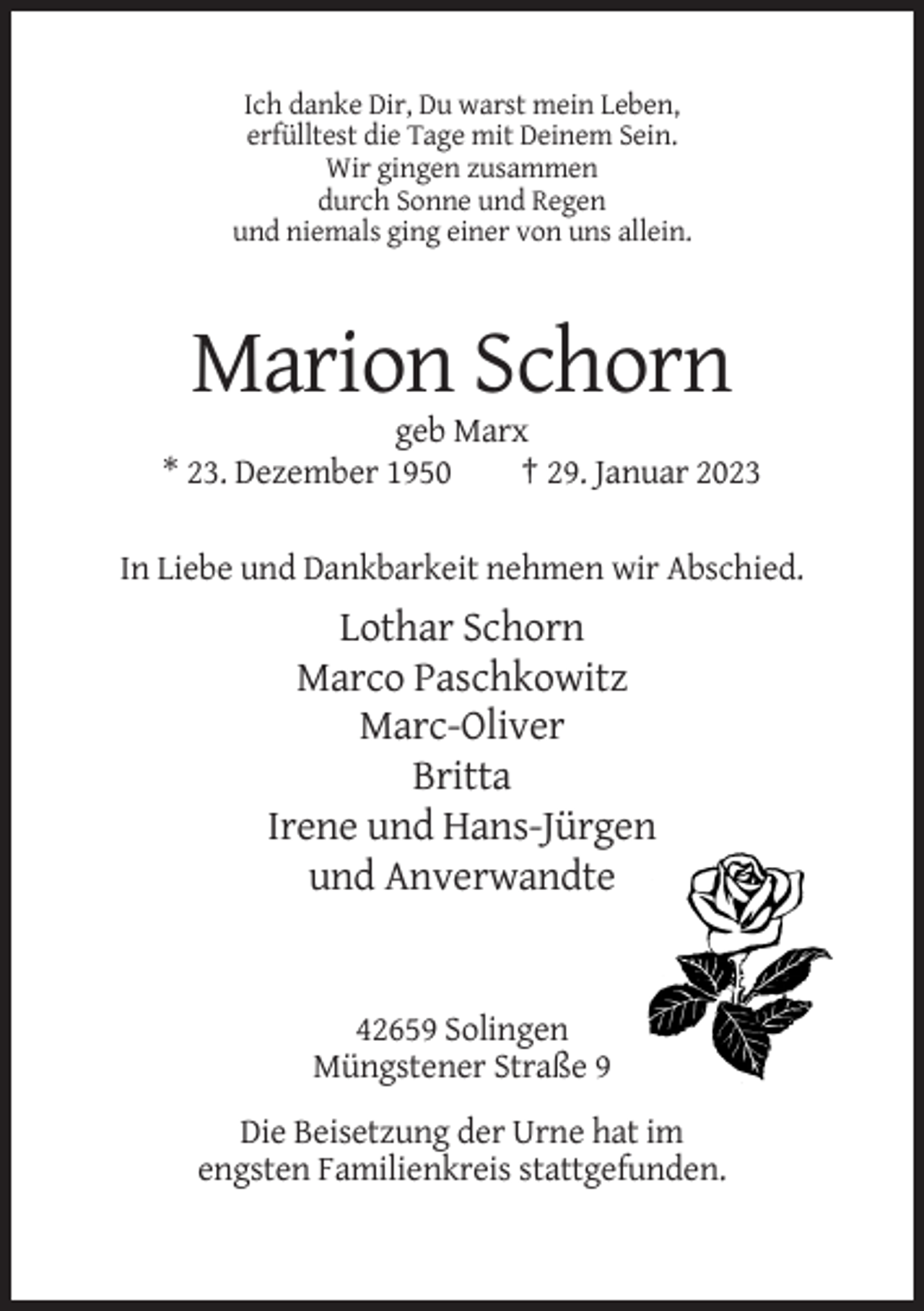 <p>Ich danke Dir, Du warst mein Leben,<br />erfülltest die Tage mit Deinem Sein.<br />Wir gingen zusammen<br />durch Sonne und Regen<br />und niemals ging einer von uns allein.</p><p>Marion Schorn<br />geb Marx<br />* 23. Dezember 1950<br />† 29. Januar 2023<br />In Liebe und Dankbarkeit nehmen wir Abschied.</p><p>Lothar Schorn<br />Marco Paschkowitz<br />Marc-Oliver<br />Britta<br />Irene und Hans-Jürgen<br />und Anverwandte</p><p>42659 Solingen<br />Müngstener Straße 9<br />Die Beisetzung der Urne hat im<br />engsten Familienkreis stattgefunden.</p>