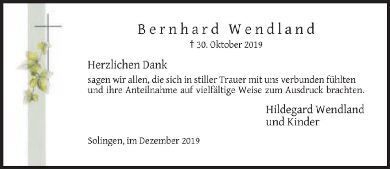 <p>Bernhard Wendland<br />† 30. Oktober 2019</p><p>Herzlichen Dank<br />sagen wir allen, die sich in stiller Trauer mit uns verbunden fühlten<br />und ihre Anteilnahme auf vielfältige Weise zum Ausdruck brachten.</p><p>Hildegard Wendland<br />und Kinder<br />Solingen, im Dezember 2019</p>