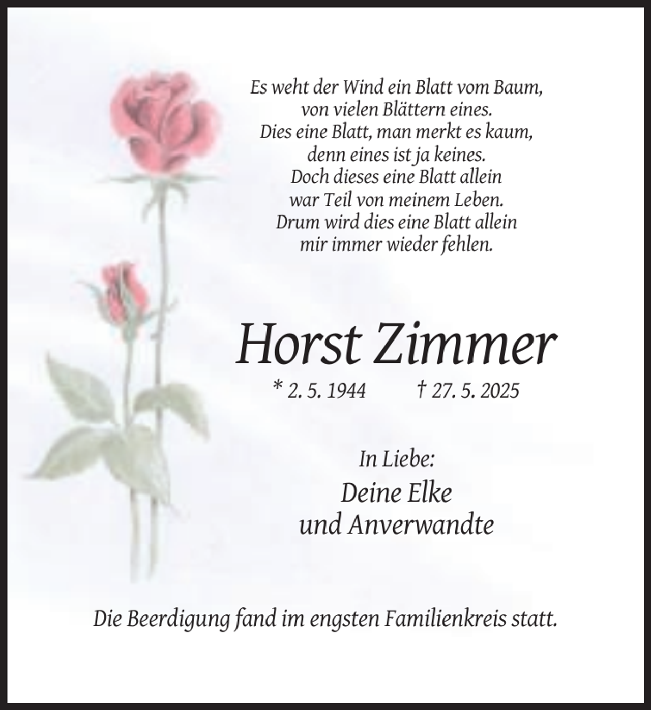 <p>Es weht der Wind ein Blatt vom Baum,<br />von vielen Blättern eines.<br />Dies eine Blatt, man merkt es kaum,<br />denn eines ist ja keines.<br />Doch dieses eine Blatt allein<br />war Teil von meinem Leben.<br />Drum wird dies eine Blatt allein<br />mir immer wieder fehlen.</p><p>Horst Zimmer<br />* 2. 5. 1944</p><p>† 27. 5. 2025</p><p>In Liebe:</p><p>Deine Elke<br />und Anverwandte</p><p>Die Beerdigung fand im engsten Familienkreis statt.</p>