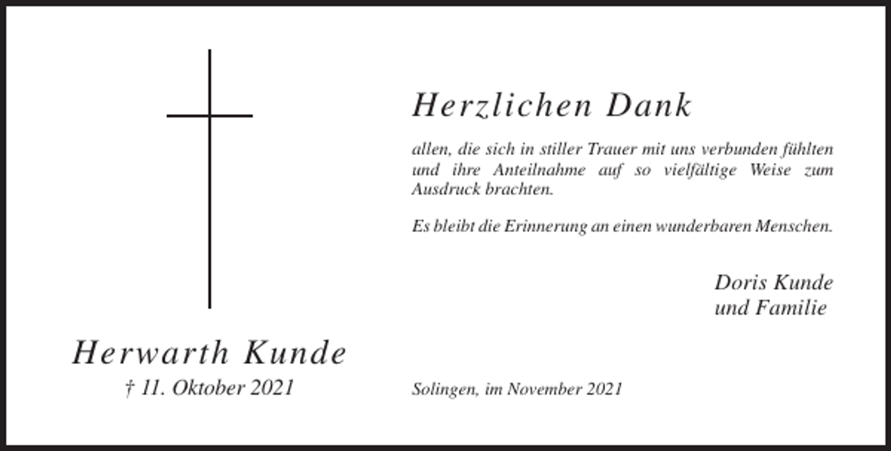 <p>Herzlichen Dank<br />allen, die sich in stiller Trauer mit uns verbunden fühlten<br />und ihre Anteilnahme auf so vielfältige Weise zum<br />Ausdruck brachten.<br />Es bleibt die Erinnerung an einen wunderbaren Menschen.</p><p>Doris Kunde<br />und Familie</p><p>Herwarth Kunde<br />† 11. Oktober 2021</p><p>Solingen, im November 2021</p>