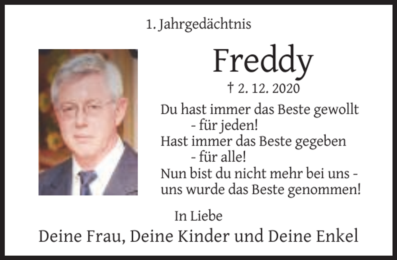 <p>1. Jahrgedächtnis</p><p>Freddy<br />† 2. 12. 2020<br />Du hast immer das Beste gewollt<br />- für jeden!<br />Hast immer das Beste gegeben<br />- für alle!<br />Nun bist du nicht mehr bei uns uns wurde das Beste genommen!<br />In Liebe</p><p>Deine Frau, Deine Kinder und Deine Enkel</p>