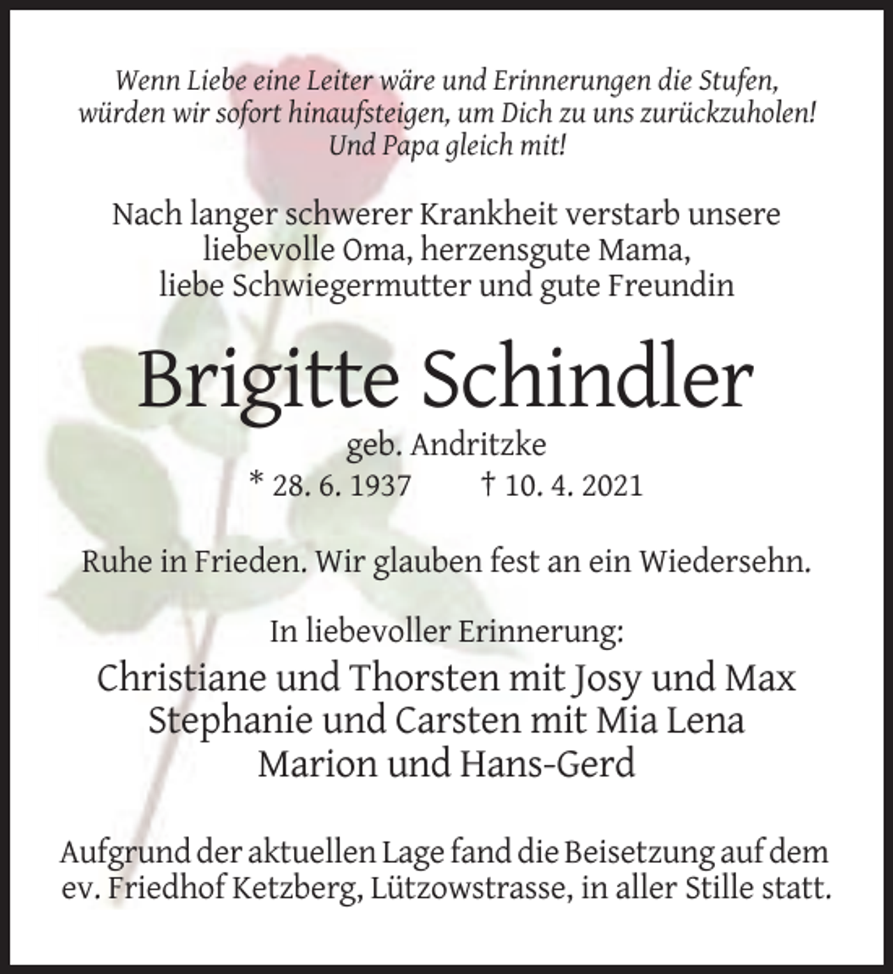 <p>Wenn Liebe eine Leiter wäre und Erinnerungen die Stufen,<br />würden wir sofort hinaufsteigen, um Dich zu uns zurückzuholen!<br />Und Papa gleich mit!</p><p>Nach langer schwerer Krankheit verstarb unsere<br />liebevolle Oma, herzensgute Mama,<br />liebe Schwiegermutter und gute Freundin</p><p>Brigitte Schindler<br />geb. Andritzke<br />* 28. 6. 1937<br />† 10. 4. 2021<br />Ruhe in Frieden. Wir glauben fest an ein Wiedersehn.<br />In liebevoller Erinnerung:</p><p>Christiane und Thorsten mit Josy und Max<br />Stephanie und Carsten mit Mia Lena<br />Marion und Hans-Gerd<br />Aufgrund der aktuellen Lage fand die Beisetzung auf dem<br />ev. Friedhof Ketzberg, Lützowstrasse, in aller Stille statt.</p>