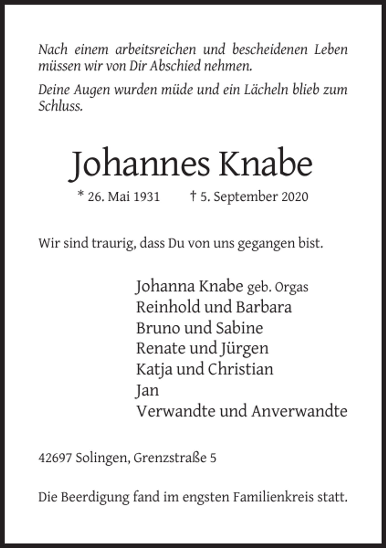 <p>Nach einem arbeitsreichen und bescheidenen Leben<br />müssen wir von Dir Abschied nehmen.<br />Deine Augen wurden müde und ein Lächeln blieb zum<br />Schluss.</p><p>Johannes Knabe<br />* 26. Mai 1931</p><p>† 5. September 2020</p><p>Wir sind traurig, dass Du von uns gegangen bist.</p><p>Johanna Knabe geb. Orgas<br />Reinhold und Barbara<br />Bruno und Sabine<br />Renate und Jürgen<br />Katja und Christian<br />Jan<br />Verwandte und Anverwandte<br />42697 Solingen, Grenzstraße 5<br />Die Beerdigung fand im engsten Familienkreis statt.</p>