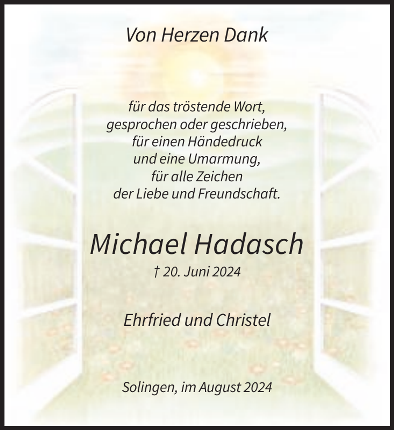 <p>Von Herzen Dank</p><p>für das tröstende Wort,<br />gesprochen oder geschrieben,<br />für einen Händedruck<br />und eine Umarmung,<br />für alle Zeichen<br />der Liebe und Freundschaft.</p><p>Michael Hadasch<br />† 20. Juni 2024</p><p>Ehrfried und Christel</p><p>Solingen, im August 2024</p>