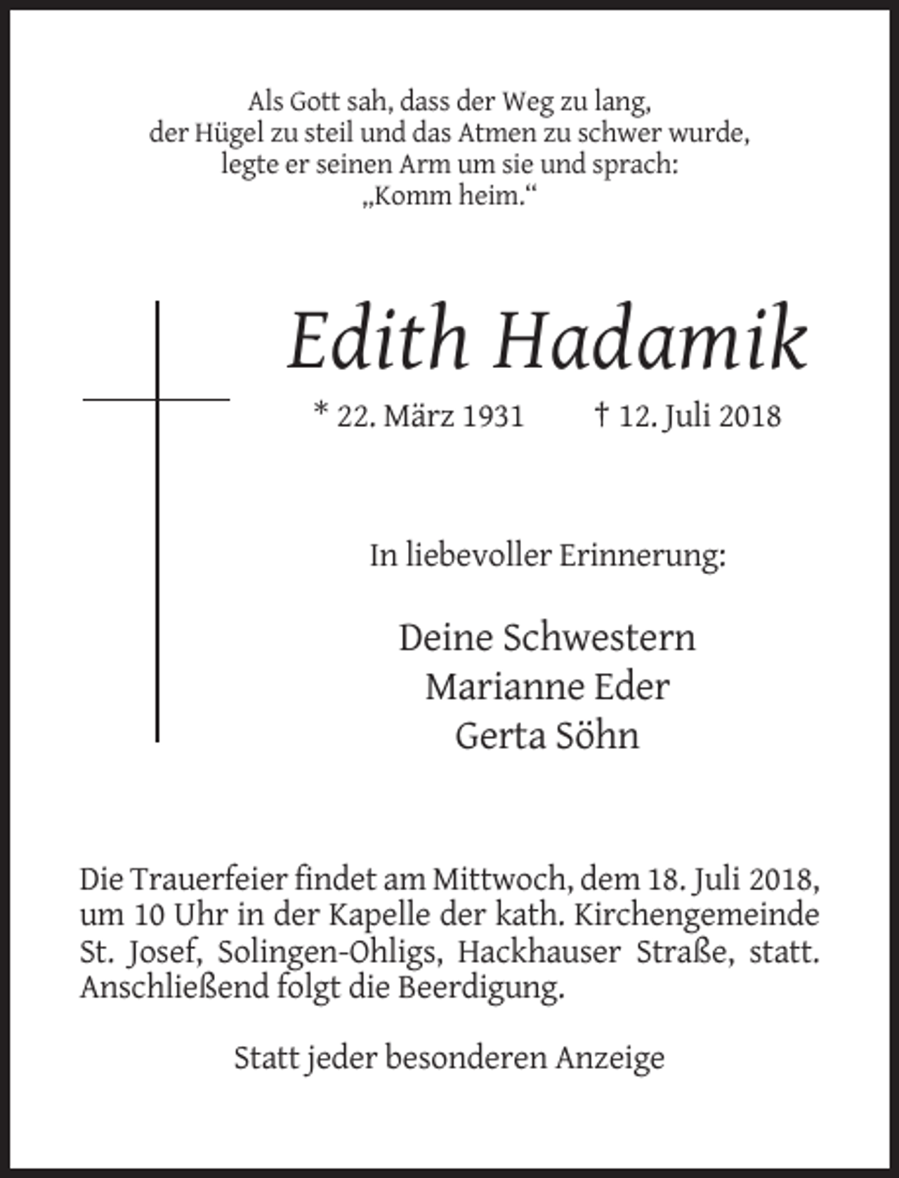 <p>Als Gott sah, dass der Weg zu lang,<br />der Hügel zu steil und das Atmen zu schwer wurde,<br />legte er seinen Arm um sie und sprach:<br />„Komm heim.“</p><p>Edith Hadamik<br />* 22. März 1931</p><p>† 12. Juli 2018</p><p>In liebevoller Erinnerung:</p><p>Deine Schwestern<br />Marianne Eder<br />Gerta Söhn</p><p>Die Trauerfeier findet am Mittwoch, dem 18. Juli 2018,<br />um 10 Uhr in der Kapelle der kath. Kirchengemeinde<br />St. Josef, Solingen-Ohligs, Hackhauser Straße, statt.<br />Anschließend folgt die Beerdigung.<br />Statt jeder besonderen Anzeige</p>