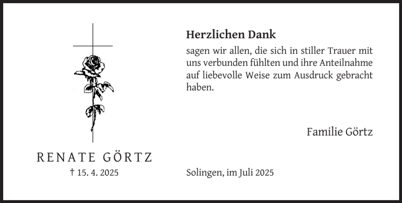 <p>Herzlichen Dank<br />sagen wir allen, die sich in stiller Trauer mit<br />uns verbunden fühlten und ihre Anteilnahme<br />auf liebevolle Weise zum Ausdruck gebracht<br />haben.</p><p>Familie Görtz</p><p>RENATE GÖRTZ<br />† 15. 4. 2025</p><p>Solingen, im Juli 2025</p>