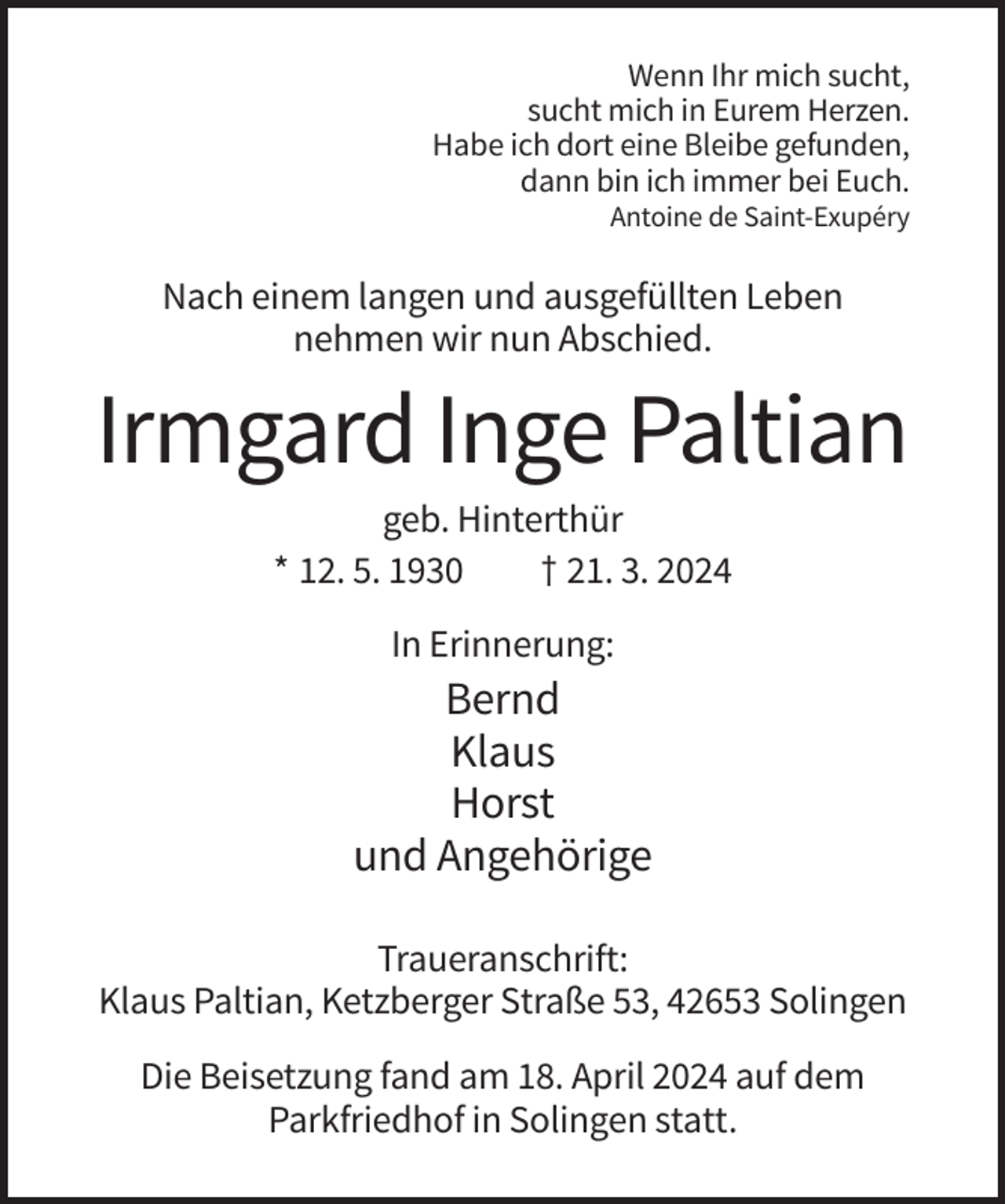 <p>Wenn Ihr mich sucht,<br />sucht mich in Eurem Herzen.<br />Habe ich dort eine Bleibe gefunden,<br />dann bin ich immer bei Euch.<br />Antoine de Saint-Exupéry</p><p>Nach einem langen und ausgefüllten Leben<br />nehmen wir nun Abschied.</p><p>Irmgard Inge Paltian<br />geb. Hinterthür<br />* 12. 5. 1930<br />† 21. 3. 2024<br />In Erinnerung:</p><p>Bernd<br />Klaus<br />Horst<br />und Angehörige<br />Traueranschrift:<br />Klaus Paltian, Ketzberger Straße 53, 42653 Solingen<br />Die Beisetzung fand am 18. April 2024 auf dem<br />Parkfriedhof in Solingen statt.</p>