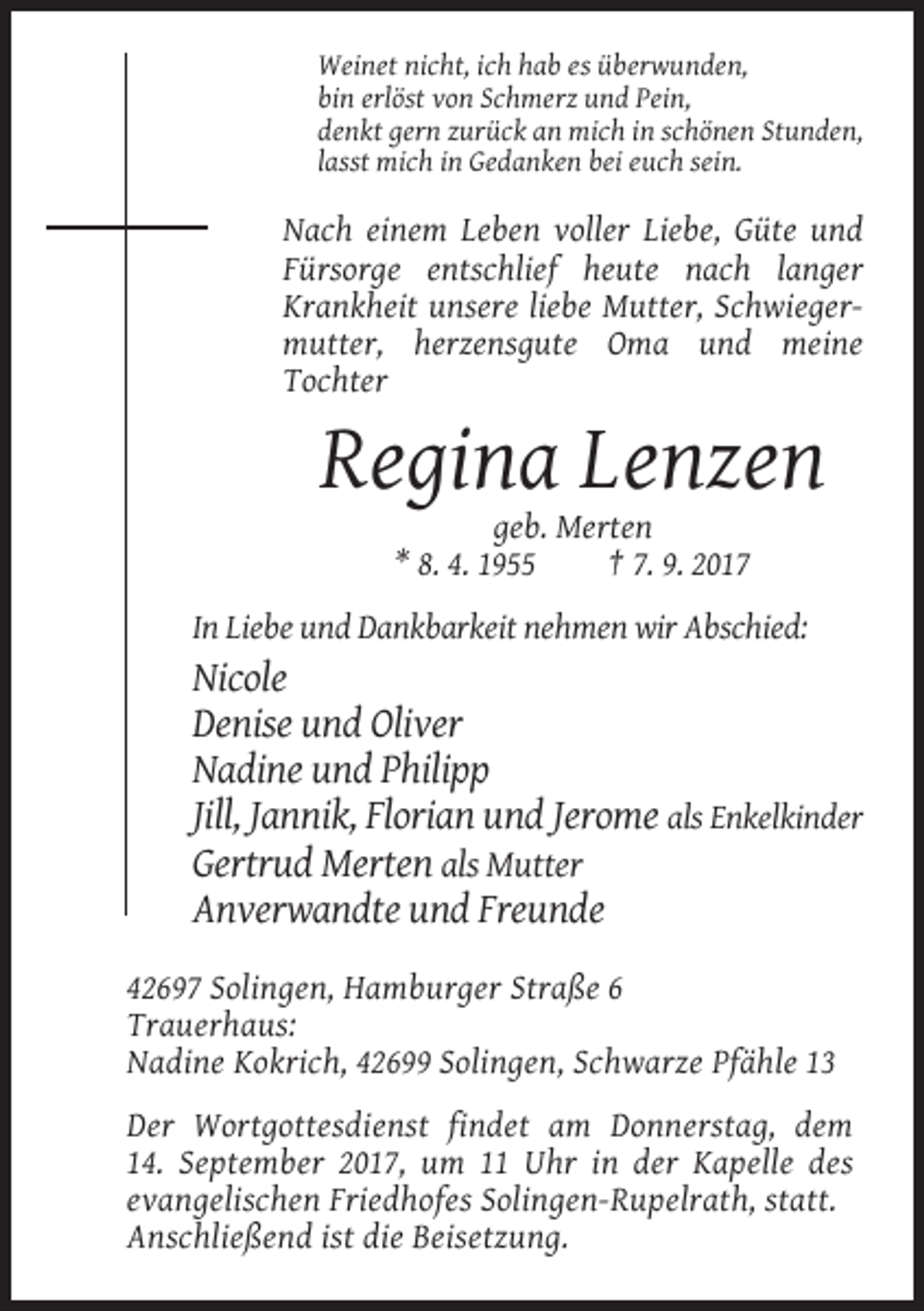 <p>Weinet nicht, ich hab es überwunden,<br />bin erlöst von Schmerz und Pein,<br />denkt gern zurück an mich in schönen Stunden,<br />lasst mich in Gedanken bei euch sein.</p><p>Nach einem Leben voller Liebe, Güte und<br />Fürsorge entschlief heute nach langer<br />Krankheit unsere liebe Mutter, Schwiegermutter, herzensgute Oma und meine<br />Tochter</p><p>Regina Lenzen<br />geb. Merten<br />* 8. 4. 1955<br />† 7. 9. 2017<br />In Liebe und Dankbarkeit nehmen wir Abschied:</p><p>Nicole<br />Denise und Oliver<br />Nadine und Philipp<br />Jill, Jannik, Florian und Jerome als Enkelkinder<br />Gertrud Merten als Mutter<br />Anverwandte und Freunde<br />42697 Solingen, Hamburger Straße 6<br />Trauerhaus:<br />Nadine Kokrich, 42699 Solingen, Schwarze Pfähle 13<br />Der Wortgottesdienst findet am Donnerstag, dem<br />14. September 2017, um 11 Uhr in der Kapelle des<br />evangelischen Friedhofes Solingen-Rupelrath, statt.<br />Anschließend ist die Beisetzung.</p>