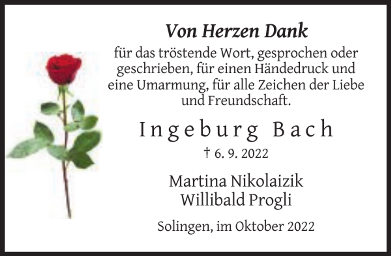 <p>Von Herzen Dank<br />für das tröstende Wort, gesprochen oder<br />geschrieben, für einen Händedruck und<br />eine Umarmung, für alle Zeichen der Liebe<br />und Freundschaft.</p><p>Ingeburg Bach<br />† 6. 9. 2022</p><p>Martina Nikolaizik<br />Willibald Progli<br />Solingen, im Oktober 2022</p>
