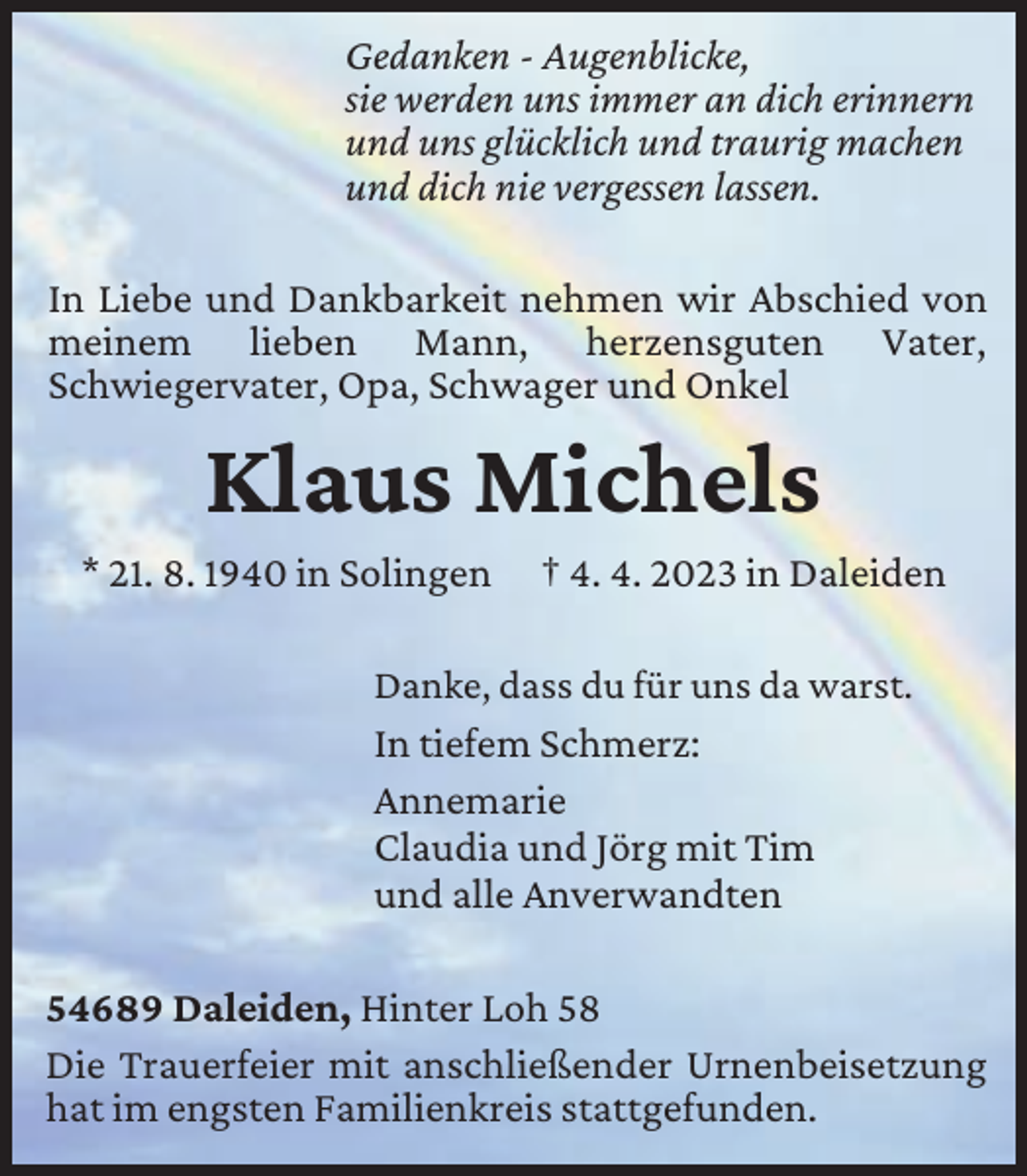 <p>Gedanken - Augenblicke,<br />sie werden uns immer an dich erinnern<br />und uns glücklich und traurig machen<br />und dich nie vergessen lassen.<br />In Liebe und Dankbarkeit nehmen wir Abschied von<br />meinem lieben Mann, herzensguten Vater,<br />Schwiegervater, Opa, Schwager und Onkel</p><p>Klaus Michels</p><p>* 21. 8. 1940 in Solingen</p><p>† 4. 4. 2023 in Daleiden</p><p>Danke, dass du für uns da warst.<br />In tiefem Schmerz:<br />Annemarie<br />Claudia und Jörg mit Tim<br />und alle Anverwandten</p><p>54689 Daleiden, Hinter Loh 58<br />Die Trauerfeier mit anschließender Urnenbeisetzung<br />hat im engsten Familienkreis stattgefunden.</p>