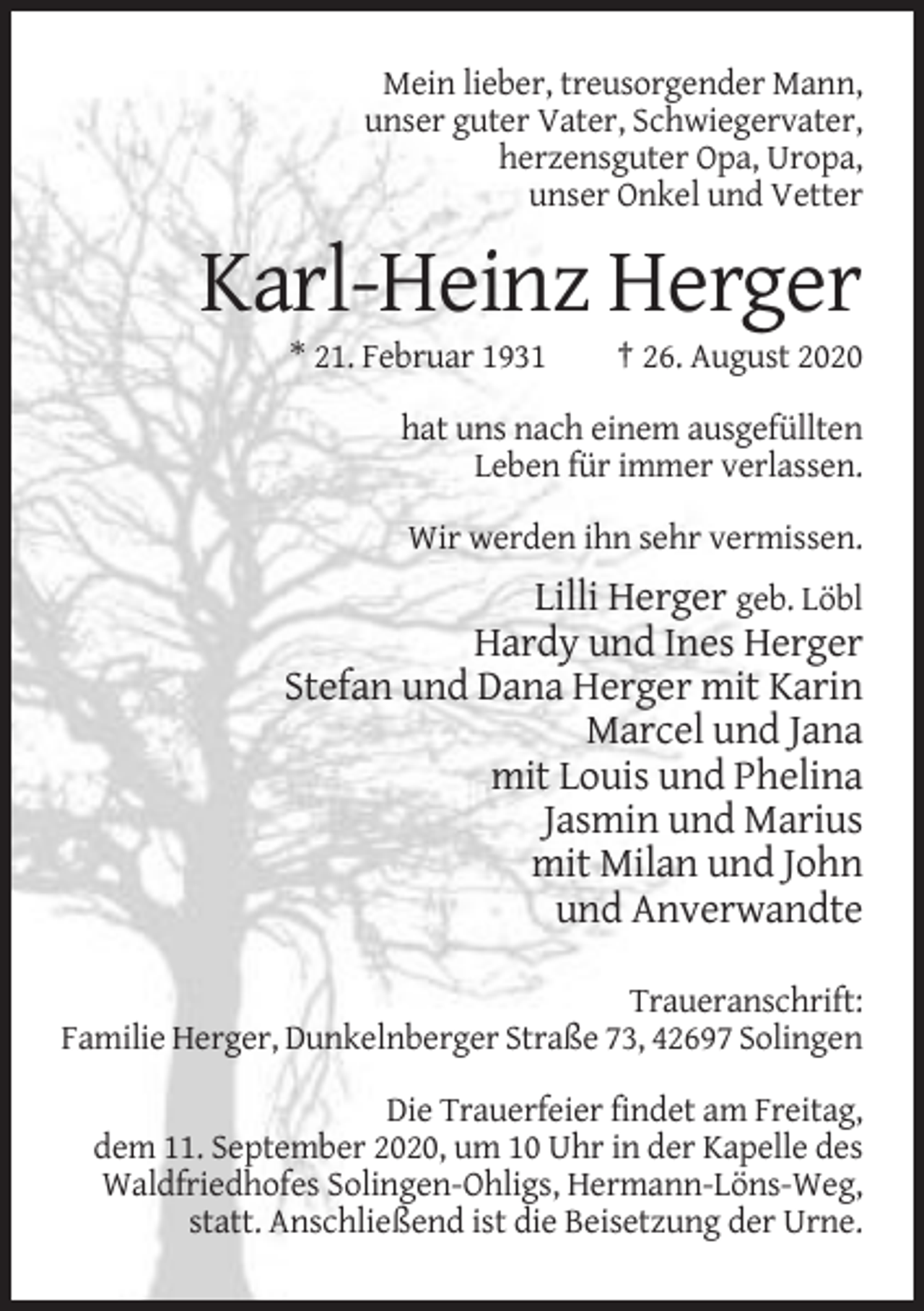 <p>Mein lieber, treusorgender Mann,<br />unser guter Vater, Schwiegervater,<br />herzensguter Opa, Uropa,<br />unser Onkel und Vetter</p><p>Karl-Heinz Herger<br />* 21. Februar 1931</p><p>† 26. August 2020</p><p>hat uns nach einem ausgefüllten<br />Leben für immer verlassen.<br />Wir werden ihn sehr vermissen.</p><p>Lilli Herger geb. Löbl<br />Hardy und Ines Herger<br />Stefan und Dana Herger mit Karin<br />Marcel und Jana<br />mit Louis und Phelina<br />Jasmin und Marius<br />mit Milan und John<br />und Anverwandte<br />Traueranschrift:<br />Familie Herger, Dunkelnberger Straße 73, 42697 Solingen<br />Die Trauerfeier findet am Freitag,<br />dem 11. September 2020, um 10 Uhr in der Kapelle des<br />Waldfriedhofes Solingen-Ohligs, Hermann-Löns-Weg,<br />statt. Anschließend ist die Beisetzung der Urne.</p>