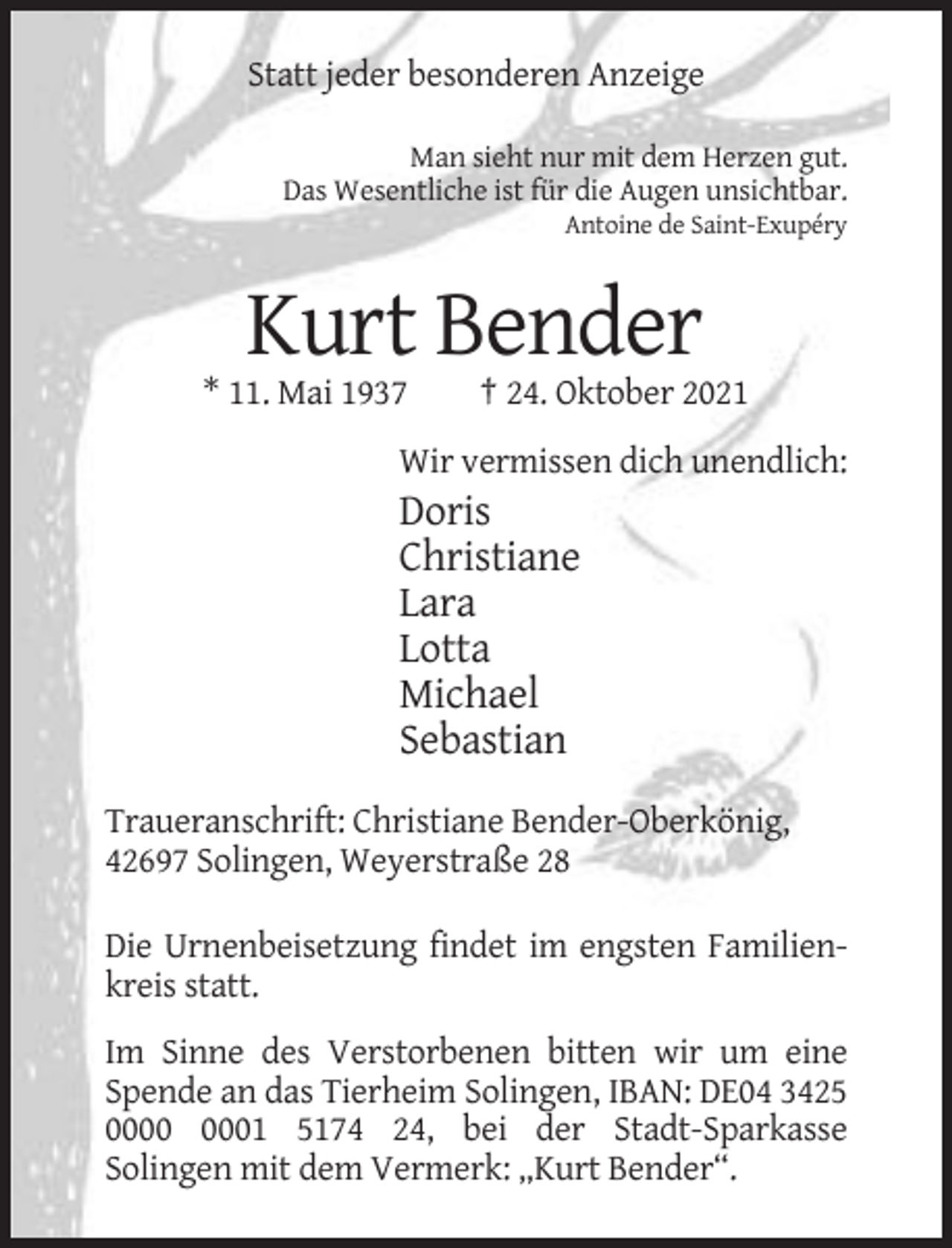 <p>Statt jeder besonderen Anzeige<br />Man sieht nur mit dem Herzen gut.<br />Das Wesentliche ist für die Augen unsichtbar.<br />Antoine de Saint-Exupéry</p><p>Kurt Bender<br />* 11. Mai 1937</p><p>† 24. Oktober 2021</p><p>Wir vermissen dich unendlich:</p><p>Doris<br />Christiane<br />Lara<br />Lotta<br />Michael<br />Sebastian<br />Traueranschrift: Christiane Bender-Oberkönig,<br />42697 Solingen, Weyerstraße 28<br />Die Urnenbeisetzung findet im engsten Familienkreis statt.<br />Im Sinne des Verstorbenen bitten wir um eine<br />Spende an das Tierheim Solingen, IBAN: DE04 3425<br />01 5174 24, bei der Stadt-Sparkasse<br />Solingen mit dem Vermerk: „Kurt Bender“.</p>