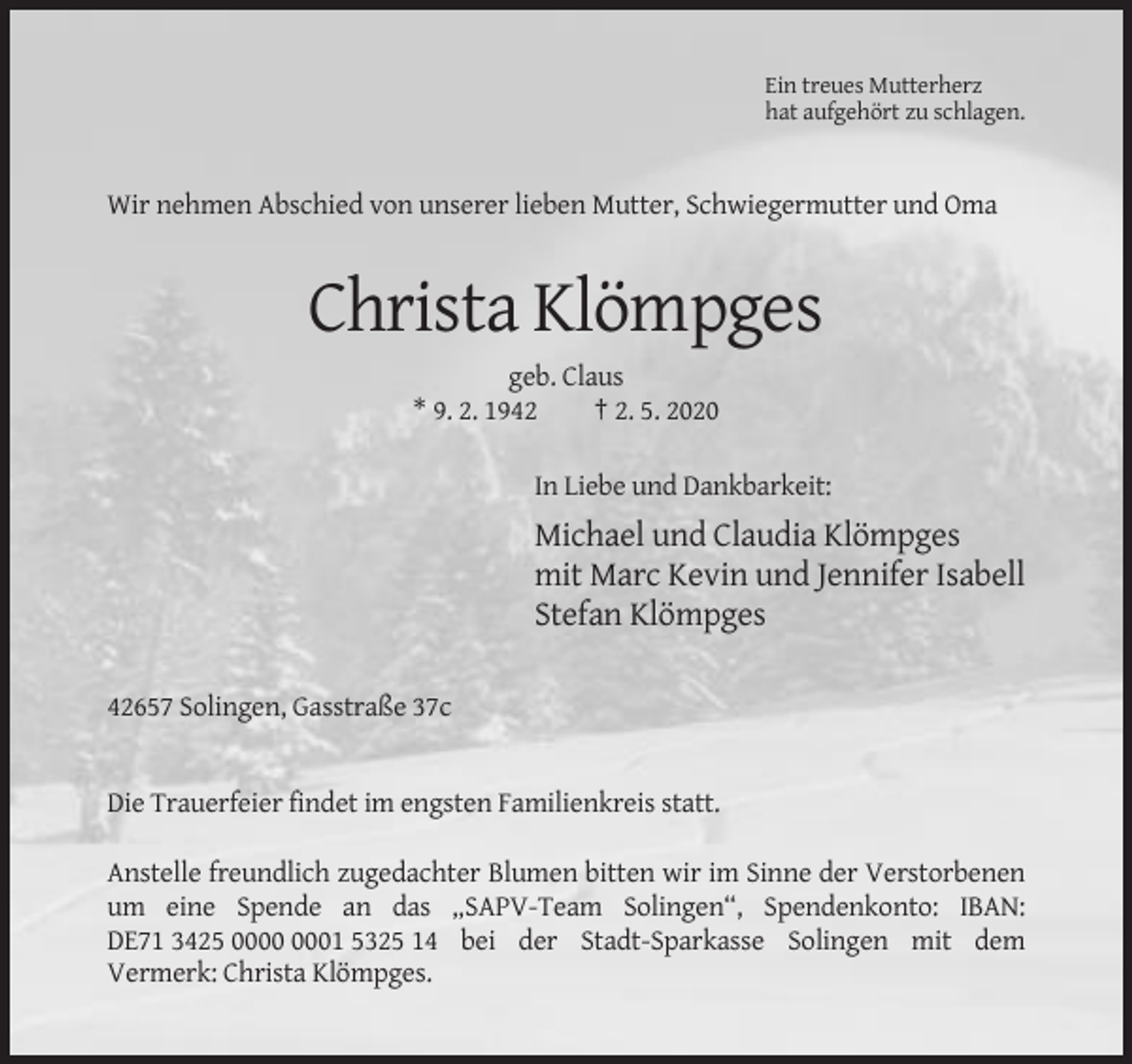 <p>Ein treues Mutterherz<br />hat aufgehört zu schlagen.</p><p>Wir nehmen Abschied von unserer lieben Mutter, Schwiegermutter und Oma</p><p>Christa Klömpges<br />geb. Claus<br />* 9. 2. 1942<br />† 2. 5. 2020<br />In Liebe und Dankbarkeit:</p><p>Michael und Claudia Klömpges<br />mit Marc Kevin und Jennifer Isabell<br />Stefan Klömpges<br />42657 Solingen, Gasstraße 37c</p><p>Die Trauerfeier findet im engsten Familienkreis statt.<br />Anstelle freundlich zugedachter Blumen bitten wir im Sinne der Verstorbenen<br />um eine Spende an das „SAPV-Team Solingen“, Spendenkonto: IBAN:<br />DE71 3425 01 5325 14 bei der Stadt-Sparkasse Solingen mit dem<br />Vermerk: Christa Klömpges.</p>
