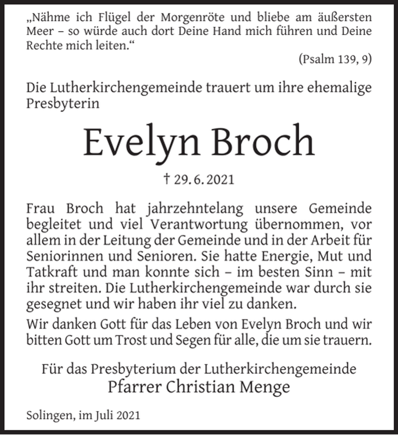 <p>„Nähme ich Flügel der Morgenröte und bliebe am äußersten<br />Meer – so würde auch dort Deine Hand mich führen und Deine<br />Rechte mich leiten.“<br />(Psalm 139, 9)</p><p>Die Lutherkirchengemeinde trauert um ihre ehemalige<br />Presbyterin</p><p>Evelyn Broch<br />† 29. 6. 2021</p><p>Frau Broch hat jahrzehntelang unsere Gemeinde<br />begleitet und viel Verantwortung übernommen, vor<br />allem in der Leitung der Gemeinde und in der Arbeit für<br />Seniorinnen und Senioren. Sie hatte Energie, Mut und<br />Tatkraft und man konnte sich – im besten Sinn – mit<br />ihr streiten. Die Lutherkirchengemeinde war durch sie<br />gesegnet und wir haben ihr viel zu danken.<br />Wir danken Gott für das Leben von Evelyn Broch und wir<br />bitten Gott um Trost und Segen für alle, die um sie trauern.<br />Für das Presbyterium der Lutherkirchengemeinde</p><p>Pfarrer Christian Menge</p><p>Solingen, im Juli 2021</p>