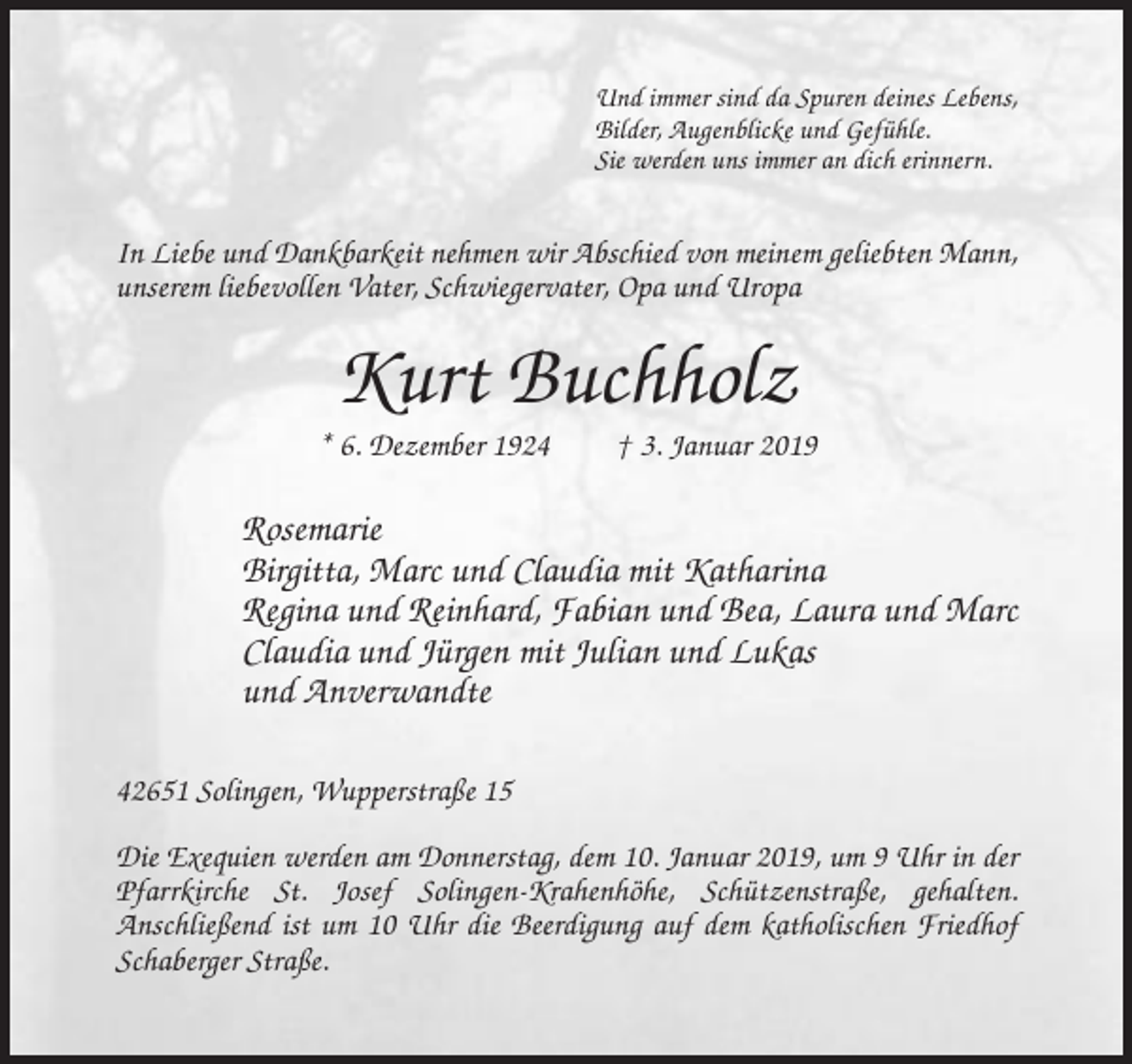 <p>Und immer sind da Spuren deines Lebens,<br />Bilder, Augenblicke und Gefühle.<br />Sie werden uns immer an dich erinnern.</p><p>In Liebe und Dankbarkeit nehmen wir Abschied von meinem geliebten Mann,<br />unserem liebevollen Vater, Schwiegervater, Opa und Uropa</p><p>Kurt Buchholz<br />* 6. Dezember 1924</p><p>† 3. Januar 2019</p><p>Rosemarie<br />Birgitta, Marc und Claudia mit Katharina<br />Regina und Reinhard, Fabian und Bea, Laura und Marc<br />Claudia und Jürgen mit Julian und Lukas<br />und Anverwandte<br />42651 Solingen, Wupperstraße 15<br />Die Exequien werden am Donnerstag, dem 10. Januar 2019, um 9 Uhr in der<br />Pfarrkirche St. Josef Solingen-Krahenhöhe, Schützenstraße, gehalten.<br />Anschließend ist um 10 Uhr die Beerdigung auf dem katholischen Friedhof<br />Schaberger Straße.</p>
