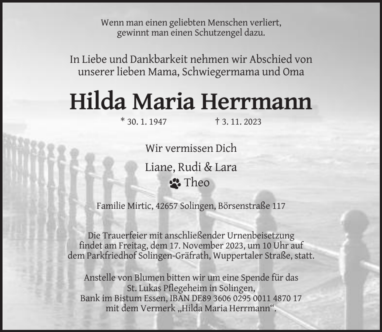 <p>Wenn man einen geliebten Menschen verliert,<br />gewinnt man einen Schutzengel dazu.</p><p>In Liebe und Dankbarkeit nehmen wir Abschied von<br />unserer lieben Mama, Schwiegermama und Oma</p><p>Hilda Maria Herrmann<br />* 30. 1. 1947</p><p>† 3. 11. 2023</p><p>Wir vermissen Dich</p><p>Liane, Rudi &amp; Lara<br />Theo<br />Familie Mirtic, 42657 Solingen, Börsenstraße 117</p><p>Die Trauerfeier mit anschließender Urnenbeisetzung<br />findet am Freitag, dem 17. November 2023, um 10 Uhr auf<br />dem Parkfriedhof Solingen-Gräfrath, Wuppertaler Straße, statt.<br />Anstelle von Blumen bitten wir um eine Spende für das<br />St. Lukas Pflegeheim in Solingen,<br />Bank im Bistum Essen, IBAN DE89 3606 0295 0011 4870 17<br />mit dem Vermerk „Hilda Maria Herrmann“.</p>