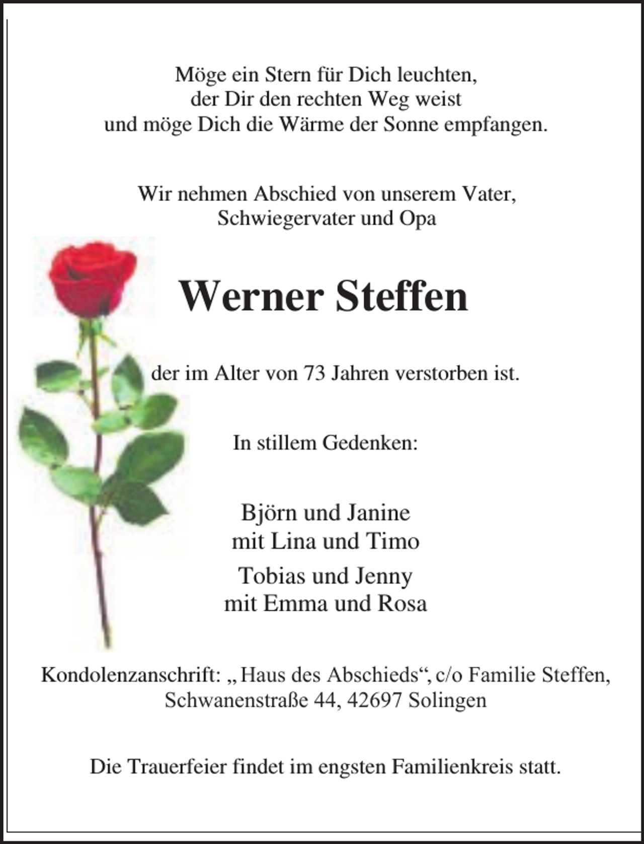 <p>Möge ein Stern für Dich leuchten,<br />der Dir den rechten Weg weist<br />und möge Dich die Wärme der Sonne empfangen.<br />Wir nehmen Abschied von unserem Vater,<br />Schwiegervater und Opa</p><p>Werner Steffen<br />der im Alter von 73 Jahren verstorben ist.<br />In stillem Gedenken:</p><p>Björn und Janine<br />mit Lina und Timo<br />Tobias und Jenny<br />mit Emma und Rosa<br />Kondolenzanschrift: „ Haus des Abschieds“, c/o Familie Steffen,<br />Schwanenstraße 44, 42697 Solingen<br />Die Trauerfeier findet im engsten Familienkreis statt.</p>