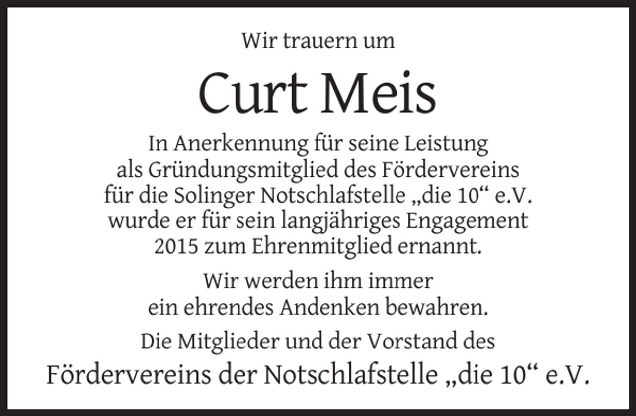 <p>Wir trauern um</p><p>Curt Meis<br />In Anerkennung für seine Leistung<br />als Gründungsmitglied des Fördervereins<br />für die Solinger Notschlafstelle „die 10“ e.V.<br />wurde er für sein langjähriges Engagement<br />2015 zum Ehrenmitglied ernannt.<br />Wir werden ihm immer<br />ein ehrendes Andenken bewahren.<br />Die Mitglieder und der Vorstand des</p><p>Fördervereins der Notschlafstelle „die 10“ e.V.</p>