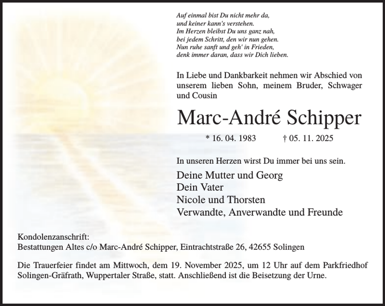 <p>Auf einmal bist Du nicht mehr da,<br />und keiner kann's verstehen.<br />Im Herzen bleibst Du uns ganz nah,<br />bei jedem Schritt, den wir nun gehen.<br />Nun ruhe sanft und geh' in Frieden,<br />denk immer daran, dass wir Dich lieben.</p><p>In Liebe und Dankbarkeit nehmen wir Abschied von<br />unserem lieben Sohn, meinem Bruder, Schwager<br />und Cousin</p><p>Marc-André Schipper<br />* 16. 04. 1983</p><p>† 05. 11. 2025</p><p>In unseren Herzen wirst Du immer bei uns sein.</p><p>Deine Mutter und Georg<br />Dein Vater<br />Nicole und Thorsten<br />Verwandte, Anverwandte und Freunde<br />Kondolenzanschrift:<br />Bestattungen Altes c/o Marc-André Schipper, Eintrachtstraße 26, 42655 Solingen<br />Die Trauerfeier findet am Mittwoch, dem 19. November 2025, um 12 Uhr auf dem Parkfriedhof<br />Solingen-Gräfrath, Wuppertaler Straße, statt. Anschließend ist die Beisetzung der Urne.</p>