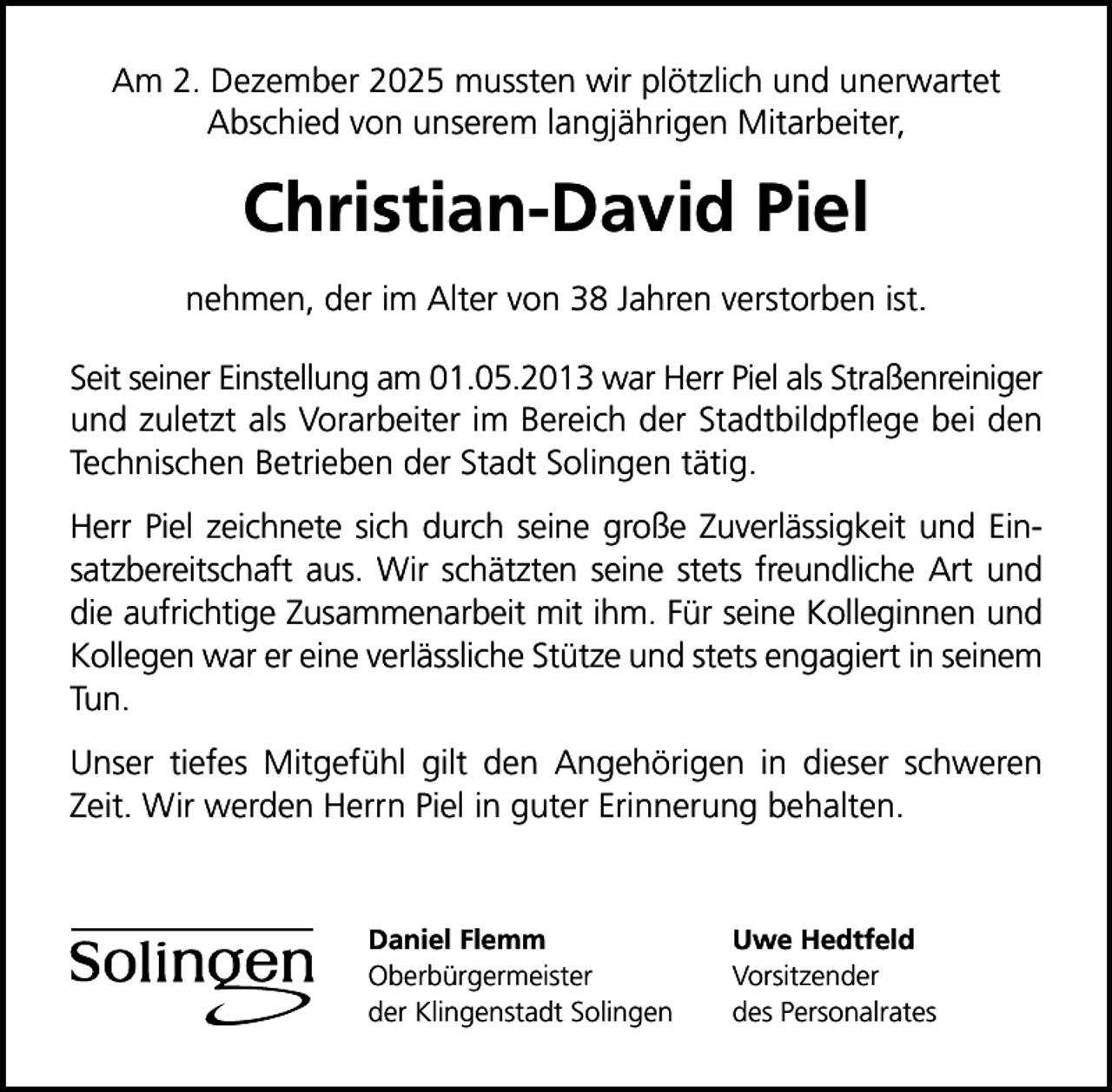 <p>Am 2. Dezember 2025 mussten wir plötzlich und unerwartet<br />Abschied von unserem langjährigen Mitarbeiter,</p>
<p>Christian-David Piel<br />nehmen, der im Alter von 38 Jahren verstorben ist.<br />Seit seiner Einstellung am 01.05.2013 war Herr Piel als Straßenreiniger<br />und zuletzt als Vorarbeiter im Bereich der Stadtbildpﬂege bei den<br />Technischen Betrieben der Stadt Solingen tätig.<br />Herr Piel zeichnete sich durch seine große Zuverlässigkeit und Einsatzbereitschaft aus. Wir schätzten seine stets freundliche Art und<br />die aufrichtige Zusammenarbeit mit ihm. Für seine Kolleginnen und<br />Kollegen war er eine verlässliche Stütze und stets engagiert in seinem<br />Tun.<br />Unser tiefes Mitgefühl gilt den Angehörigen in dieser schweren<br />Zeit. Wir werden Herrn Piel in guter Erinnerung behalten.</p>
<p>Daniel Flemm<br />Oberbürgermeister<br />der Klingenstadt Solingen</p>
<p>Uwe Hedtfeld<br />Vorsitzender<br />des Personalrates</p>