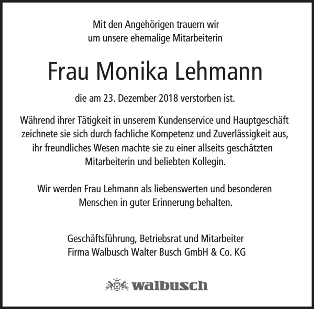 <p>Mit den Angehörigen trauern wir<br />um unsere ehemalige Mitarbeiterin</p><p>Frau Monika Lehmann<br />die am 23. Dezember 2018 verstorben ist.<br />Während ihrer Tätigkeit in unserem Kundenservice und Hauptgeschäft<br />zeichnete sie sich durch fachliche Kompetenz und Zuverlässigkeit aus,<br />ihr freundliches Wesen machte sie zu einer allseits geschätzten<br />Mitarbeiterin und beliebten Kollegin.<br />Wir werden Frau Lehmann als liebenswerten und besonderen<br />Menschen in guter Erinnerung behalten.<br />Geschäftsführung, Betriebsrat und Mitarbeiter<br />Firma Walbusch Walter Busch GmbH &amp; Co. KG</p>
