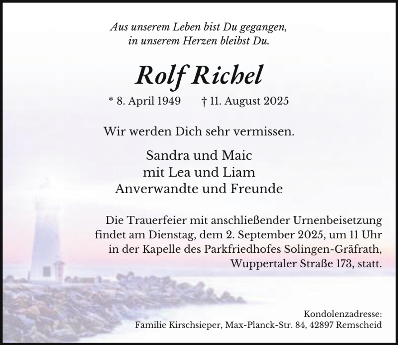 <p>Aus unserem Leben bist Du gegangen,<br />in unserem Herzen bleibst Du.</p><p>Rolf Richel<br />* 8. April 1949</p><p>† 11. August 2025</p><p>Wir werden Dich sehr vermissen.</p><p>Sandra und Maic<br />mit Lea und Liam<br />Anverwandte und Freunde<br />Die Trauerfeier mit anschließender Urnenbeisetzung<br />findet am Dienstag, dem 2. September 2025, um 11 Uhr<br />in der Kapelle des Parkfriedhofes Solingen-Gräfrath,<br />Wuppertaler Straße 173, statt.</p><p>Kondolenzadresse:<br />Familie Kirschsieper, Max-Planck-Str. 84, 42897 Remscheid</p>