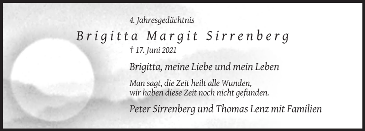 <p>4. Jahresgedächtnis</p>
<p>Brigitta Margit Sirrenberg<br />† 17. Juni 2021</p>
<p>Brigitta, meine Liebe und mein Leben<br />Man sagt, die Zeit heilt alle Wunden,<br />wir haben diese Zeit noch nicht gefunden.</p>
<p>Peter Sirrenberg und Thomas Lenz mit Familien</p>