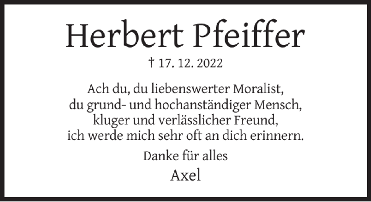 <p>Herbert Pfeiffer<br />† 17. 12. 2022<br />Ach du, du liebenswerter Moralist,<br />du grund- und hochanständiger Mensch,<br />kluger und verlässlicher Freund,<br />ich werde mich sehr oft an dich erinnern.<br />Danke für alles</p><p>Axel</p>
