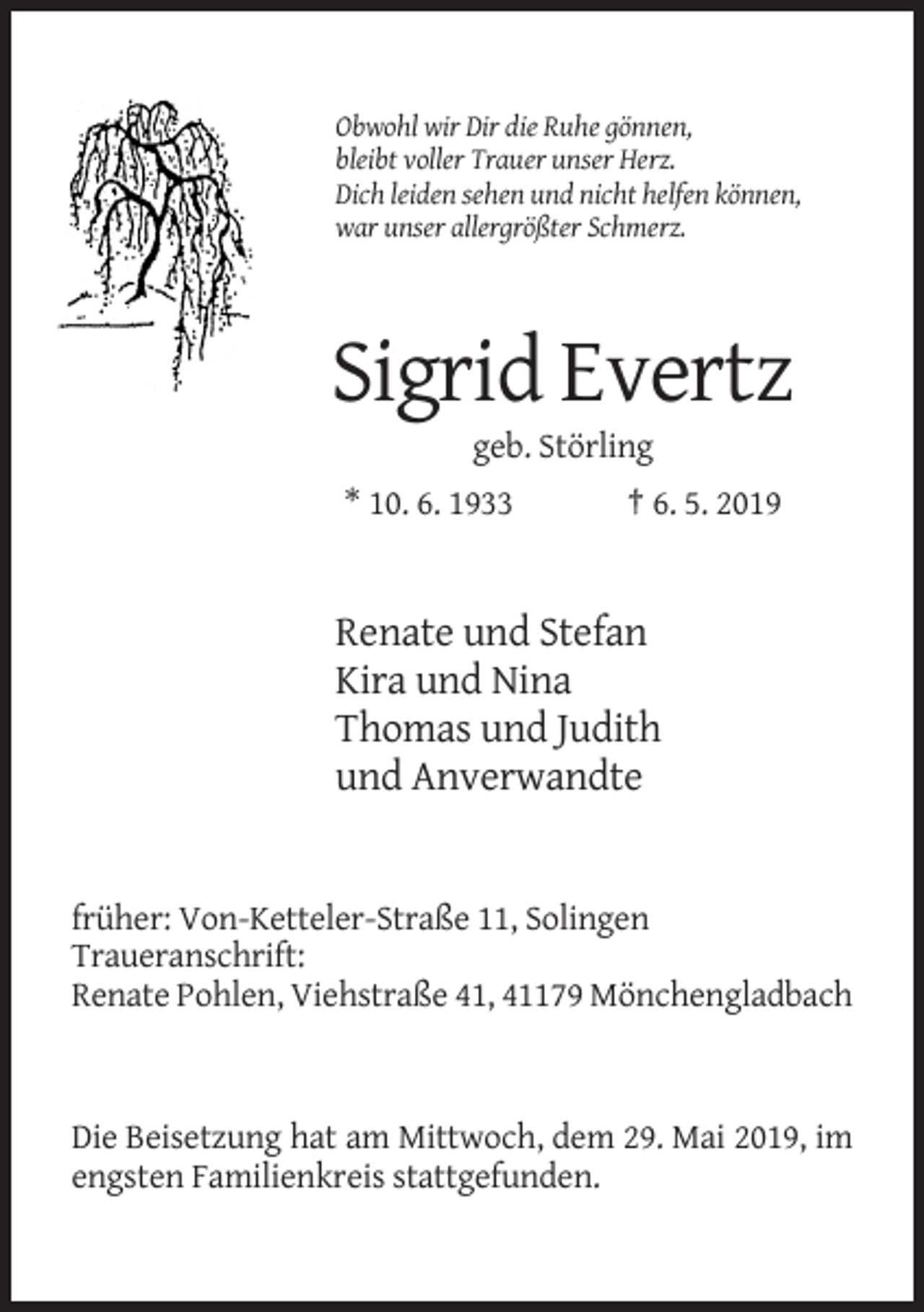 <p>Obwohl wir Dir die Ruhe gönnen,<br />bleibt voller Trauer unser Herz.<br />Dich leiden sehen und nicht helfen können,<br />war unser allergrößter Schmerz.</p><p>Sigrid Evertz<br />geb. Störling<br />* 10. 6. 1933</p><p>† 6. 5. 2019</p><p>Renate und Stefan<br />Kira und Nina<br />Thomas und Judith<br />und Anverwandte</p><p>früher: Von-Ketteler-Straße 11, Solingen<br />Traueranschrift:<br />Renate Pohlen, Viehstraße 41, 41179 Mönchengladbach</p><p>Die Beisetzung hat am Mittwoch, dem 29. Mai 2019, im<br />engsten Familienkreis stattgefunden.</p>