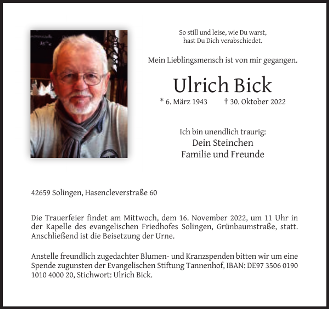 <p>So still und leise, wie Du warst,<br />hast Du Dich verabschiedet.</p><p>Mein Lieblingsmensch ist von mir gegangen.</p><p>Ulrich Bick<br />* 6. März 1943</p><p>† 30. Oktober 2022</p><p>Ich bin unendlich traurig:</p><p>Dein Steinchen<br />Familie und Freunde</p><p>42659 Solingen, Hasencleverstraße 60</p><p>Die Trauerfeier findet am Mittwoch, dem 16. November 2022, um 11 Uhr in<br />der Kapelle des evangelischen Friedhofes Solingen, Grünbaumstraße, statt.<br />Anschließend ist die Beisetzung der Urne.<br />Anstelle freundlich zugedachter Blumen- und Kranzspenden bitten wir um eine<br />Spende zugunsten der Evangelischen Stiftung Tannenhof, IBAN: DE97 3506 0190<br />1010 4000 20, Stichwort: Ulrich Bick.</p>
