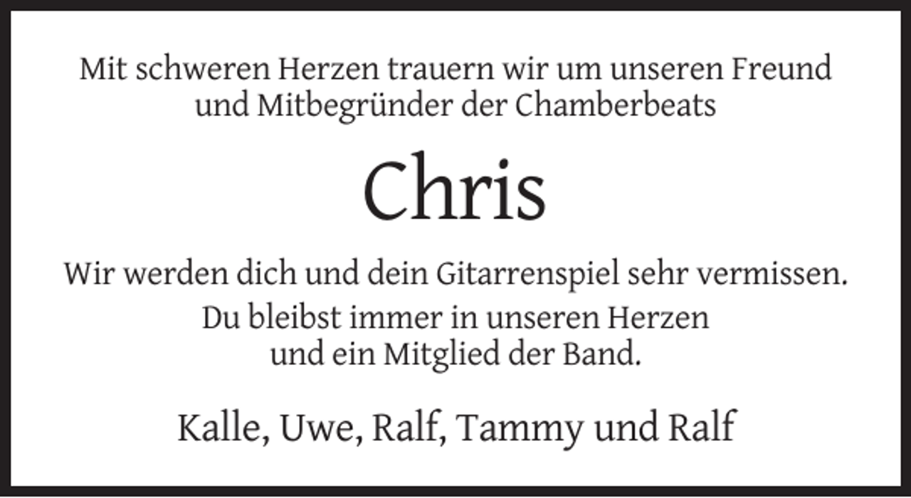 <p>Mit schweren Herzen trauern wir um unseren Freund<br />und Mitbegründer der Chamberbeats</p><p>Chris<br />Wir werden dich und dein Gitarrenspiel sehr vermissen.<br />Du bleibst immer in unseren Herzen<br />und ein Mitglied der Band.</p><p>Kalle, Uwe, Ralf, Tammy und Ralf</p>
