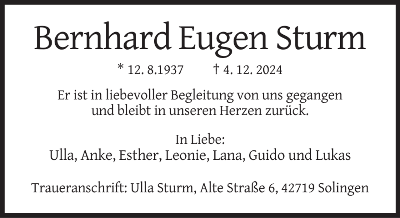 <p>Bernhard Eugen Sturm<br />* 12. 8.1937</p><p>† 4. 12. 2024</p><p>Er ist in liebevoller Begleitung von uns gegangen<br />und bleibt in unseren Herzen zurück.<br />In Liebe:</p><p>Ulla, Anke, Esther, Leonie, Lana, Guido und Lukas<br />Traueranschrift: Ulla Sturm, Alte Straße 6, 42719 Solingen</p>