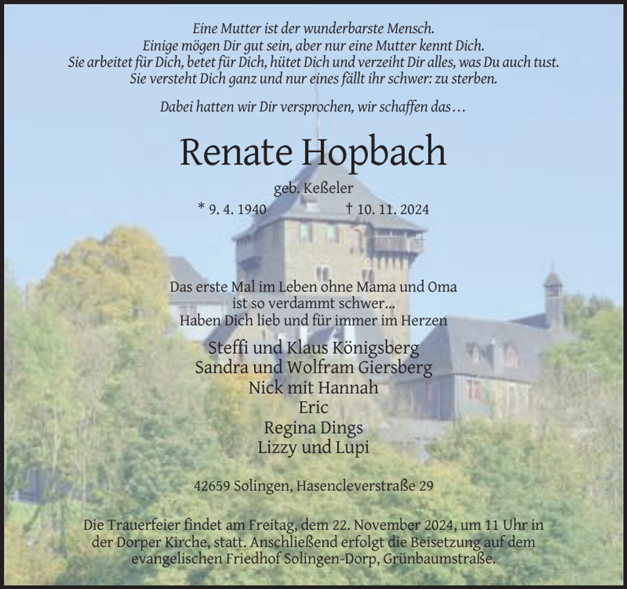 <p>Eine Mutter ist der wunderbarste Mensch.<br />Einige mögen Dir gut sein, aber nur eine Mutter kennt Dich.<br />Sie arbeitet für Dich, betet für Dich, hütet Dich und verzeiht Dir alles, was Du auch tust.<br />Sie versteht Dich ganz und nur eines fällt ihr schwer: zu sterben.<br />Dabei hatten wir Dir versprochen, wir schaffen das . . .</p><p>Renate Hopbach<br />* 9. 4. 1940</p><p>geb. Keßeler<br />† 10. 11. 2024</p><p>Das erste Mal im Leben ohne Mama und Oma<br />ist so verdammt schwer…<br />Haben Dich lieb und für immer im Herzen</p><p>Steffi und Klaus Königsberg<br />Sandra und Wolfram Giersberg<br />Nick mit Hannah<br />Eric<br />Regina Dings<br />Lizzy und Lupi<br />42659 Solingen, Hasencleverstraße 29<br />Die Trauerfeier findet am Freitag, dem 22. November 2024, um 11 Uhr in<br />der Dorper Kirche, statt. Anschließend erfolgt die Beisetzung auf dem<br />evangelischen Friedhof Solingen-Dorp, Grünbaumstraße.</p>