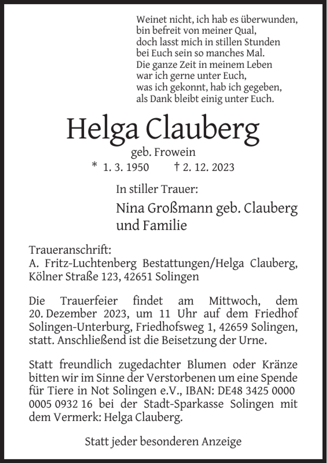 <p>Weinet nicht, ich hab es überwunden,<br />bin befreit von meiner Qual,<br />doch lasst mich in stillen Stunden<br />bei Euch sein so manches Mal.<br />Die ganze Zeit in meinem Leben<br />war ich gerne unter Euch,<br />was ich gekonnt, hab ich gegeben,<br />als Dank bleibt einig unter Euch.</p><p>Helga Clauberg<br />geb. Frowein<br />* 1. 3. 1950<br />† 2. 12. 2023<br />In stiller Trauer:</p><p>Nina Großmann geb. Clauberg<br />und Familie<br />Traueranschrift:<br />A. Fritz-Luchtenberg Bestattungen/Helga Clauberg,<br />Kölner Straße 123, 42651 Solingen<br />Die Trauerfeier findet am Mittwoch, dem<br />20. Dezember 2023, um 11 Uhr auf dem Friedhof<br />Solingen-Unterburg, Friedhofsweg 1, 42659 Solingen,<br />statt. Anschließend ist die Beisetzung der Urne.<br />Statt freundlich zugedachter Blumen oder Kränze<br />bitten wir im Sinne der Verstorbenen um eine Spende<br />für Tiere in Not Solingen e.V., IBAN: DE48 3425 05 0932 16 bei der Stadt-Sparkasse Solingen mit<br />dem Vermerk: Helga Clauberg.<br />Statt jeder besonderen Anzeige</p>