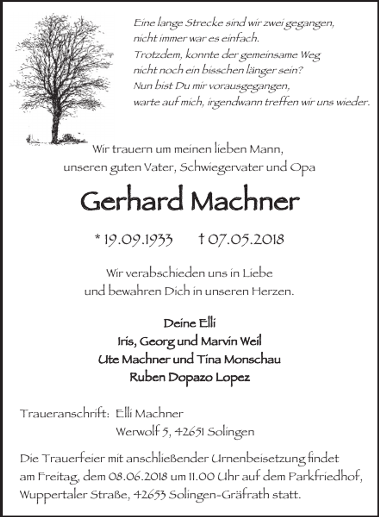 <p>Eine lange Strecke sind wir zwei gegangen,<br />nicht immer war es einfach.<br />Trotzdem, konnte der gemeinsame Weg<br />nicht noch ein bisschen länger sein?<br />Nun bist Du mir vorausgegangen,<br />warte auf mich, irgendwann treffen wir uns wieder.</p><p>Wir trauern um meinen lieben Mann,<br />unseren guten Vater, Schwiegervater und Opa</p><p>Gerhard Machner<br />* 19.09.1933</p><p>† 07.05.2018</p><p>Wir verabschieden uns in Liebe<br />und bewahren Dich in unseren Herzen.<br />Deine Elli<br />Iris, Georg und Marvin Weil<br />Ute Machner und Tina Monschau<br />Ruben Dopazo Lopez<br />Traueranschrift: Elli Machner<br />Werwolf 5, 42651 Solingen<br />Die Trauerfeier mit anschließender Urnenbeisetzung fndet<br />am Freitag, dem 08.06.2018 um 11.00 Uhr auf dem Parkfriedhof,<br />Wuppertaler Straße, 42653 Solingen-Gräfrath statt.</p>