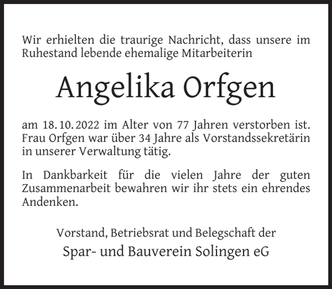 <p>Wir erhielten die traurige Nachricht, dass unsere im<br />Ruhestand lebende ehemalige Mitarbeiterin</p><p>Angelika Orfgen<br />am 18. 10. 2022 im Alter von 77 Jahren verstorben ist.<br />Frau Orfgen war über 34 Jahre als Vorstandssekretärin<br />in unserer Verwaltung tätig.<br />In Dankbarkeit für die vielen Jahre der guten<br />Zusammenarbeit bewahren wir ihr stets ein ehrendes<br />Andenken.<br />Vorstand, Betriebsrat und Belegschaft der</p><p>Spar- und Bauverein Solingen eG</p>