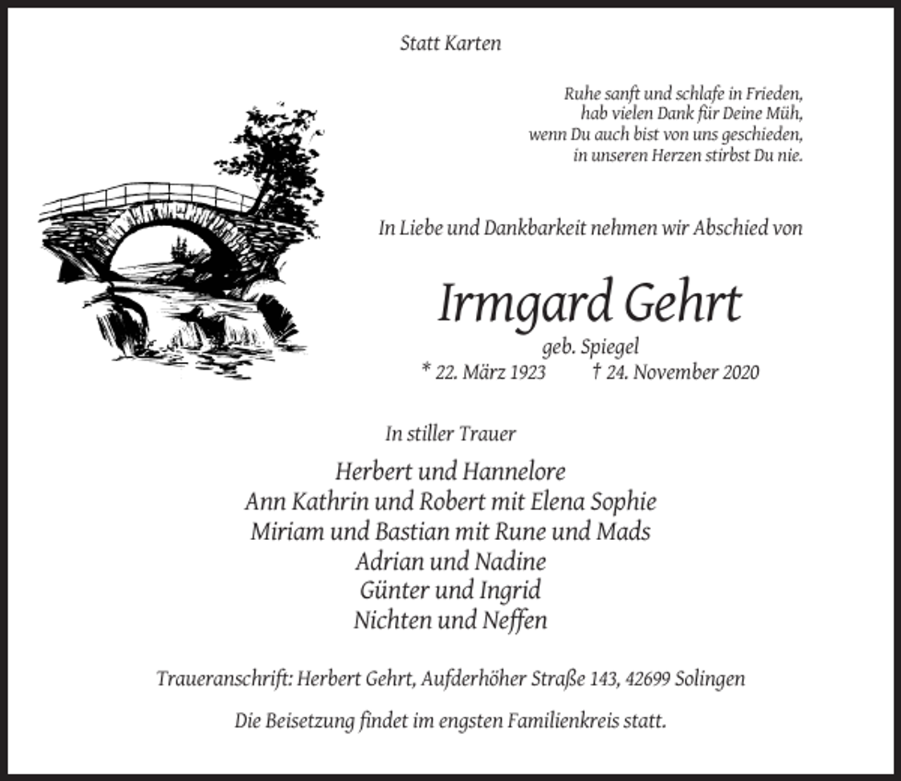 <p>Statt Karten<br />Ruhe sanft und schlafe in Frieden,<br />hab vielen Dank für Deine Müh,<br />wenn Du auch bist von uns geschieden,<br />in unseren Herzen stirbst Du nie.</p><p>In Liebe und Dankbarkeit nehmen wir Abschied von</p><p>Irmgard Gehrt<br />geb. Spiegel<br />* 22. März 1923<br />† 24. November 2020<br />In stiller Trauer</p><p>Herbert und Hannelore<br />Ann Kathrin und Robert mit Elena Sophie<br />Miriam und Bastian mit Rune und Mads<br />Adrian und Nadine<br />Günter und Ingrid<br />Nichten und Neffen<br />Traueranschrift: Herbert Gehrt, Aufderhöher Straße 143, 42699 Solingen<br />Die Beisetzung findet im engsten Familienkreis statt.</p>