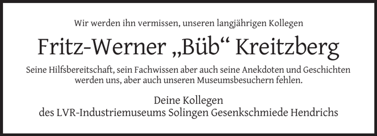 <p>Wir werden ihn vermissen, unseren langjährigen Kollegen</p><p>Fritz-Werner „Büb“ Kreitzberg<br />Seine Hilfsbereitschaft, sein Fachwissen aber auch seine Anekdoten und Geschichten<br />werden uns, aber auch unseren Museumsbesuchern fehlen.</p><p>Deine Kollegen<br />des LVR-Industriemuseums Solingen Gesenkschmiede Hendrichs</p>