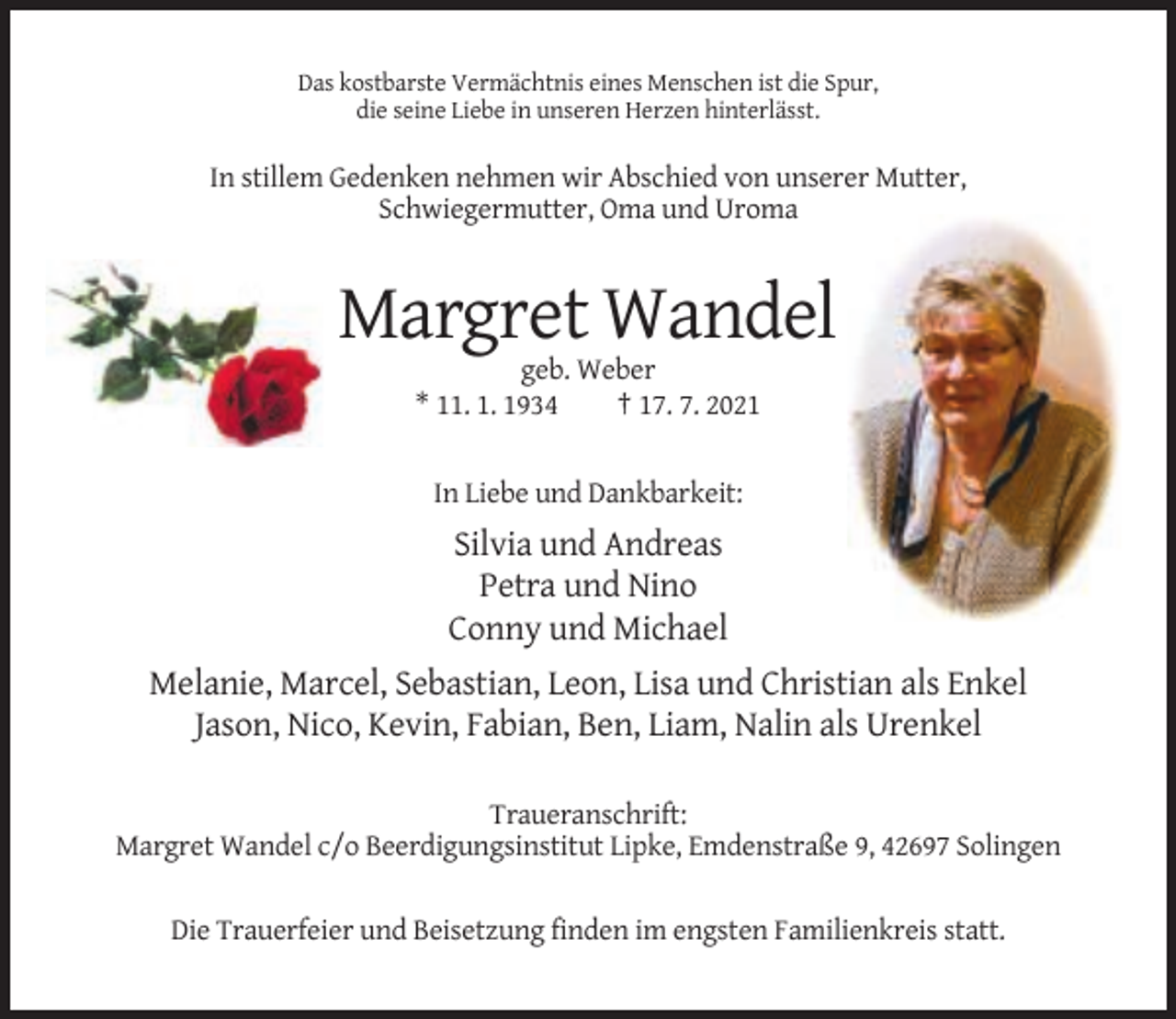 <p>Das kostbarste Vermächtnis eines Menschen ist die Spur,<br />die seine Liebe in unseren Herzen hinterlässt.</p><p>In stillem Gedenken nehmen wir Abschied von unserer Mutter,<br />Schwiegermutter, Oma und Uroma</p><p>Margret Wandel<br />geb. Weber<br />* 11. 1. 1934<br />† 17. 7. 2021</p><p>In Liebe und Dankbarkeit:</p><p>Silvia und Andreas<br />Petra und Nino<br />Conny und Michael<br />Melanie, Marcel, Sebastian, Leon, Lisa und Christian als Enkel<br />Jason, Nico, Kevin, Fabian, Ben, Liam, Nalin als Urenkel<br />Traueranschrift:<br />Margret Wandel c/o Beerdigungsinstitut Lipke, Emdenstraße 9, 42697 Solingen<br />Die Trauerfeier und Beisetzung finden im engsten Familienkreis statt.</p>